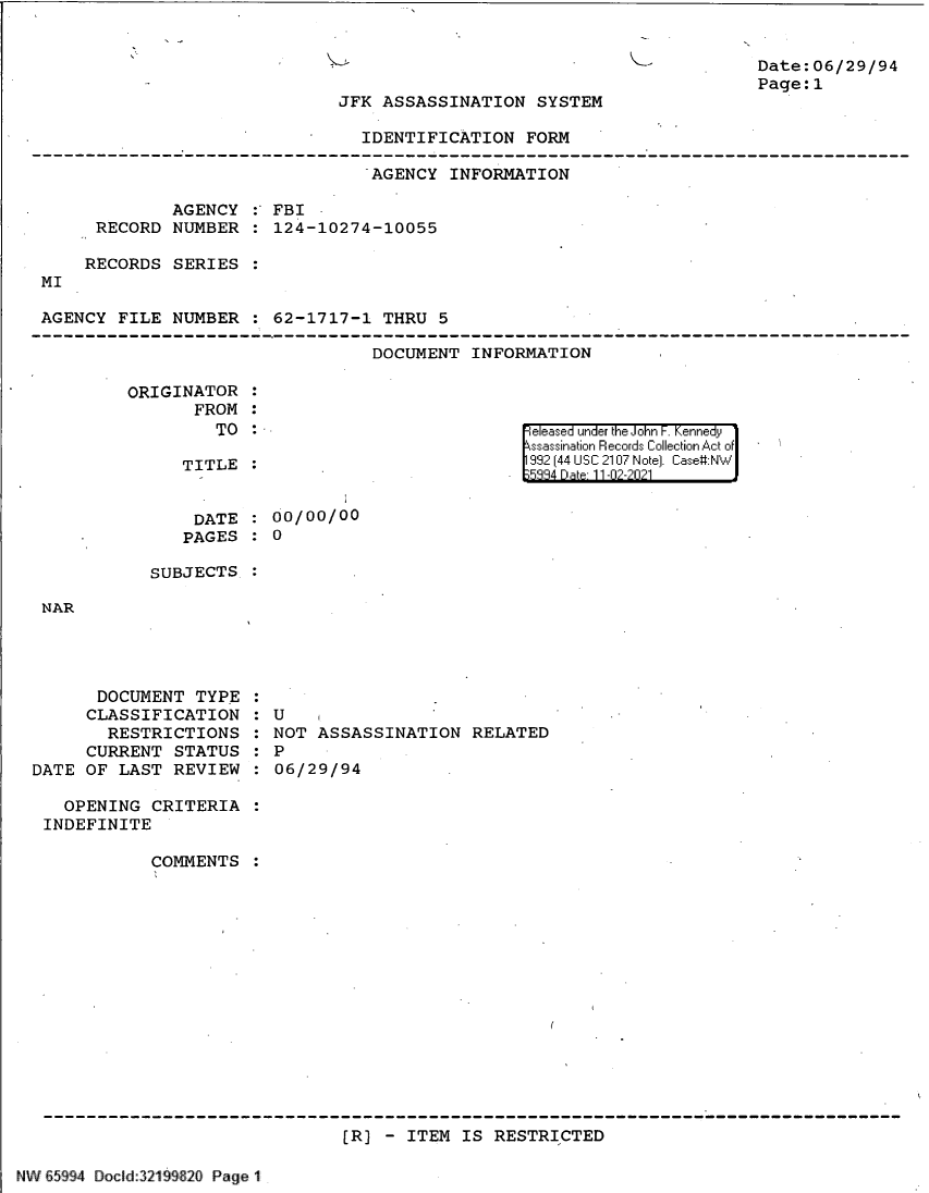 handle is hein.jfk/jfkarch61122 and id is 1 raw text is: vs

Date:06/29/94
Page:1

JFK ASSASSINATION SYSTEM

IDENTIFICATION FORM
-AGENCY INFORMATION
AGENCY :' FBI
RECORD NUMBER   124-10274-10055
RECORDS SERIES
MI
AGENCY FILE NUMBER : 62-1717-1 THRU 5
DOCUMENT INFORMATION

ORIGINATOR
FROM
TO
TITLE

released under the John F. Kennedy
ssassination Records Collection Act of
992 (44 USC 2107 Note]. Case:NW
334 Dae 11-02-2021

DATE : 00/00/00
PAGES : 0
SUBJECTS

NAR

DOCUMENT TYPE
CLASSIFICATION
RESTRICTIONS
CURRENT STATUS
DATE OF LAST REVIEW

U
NOT ASSASSINATION RELATED
P
06/29/94

OPENING CRITERIA
INDEFINITE
COMMENTS
[R] - ITEM IS RESTRICTED

NW 65994 Docld:3219920 Page 1


