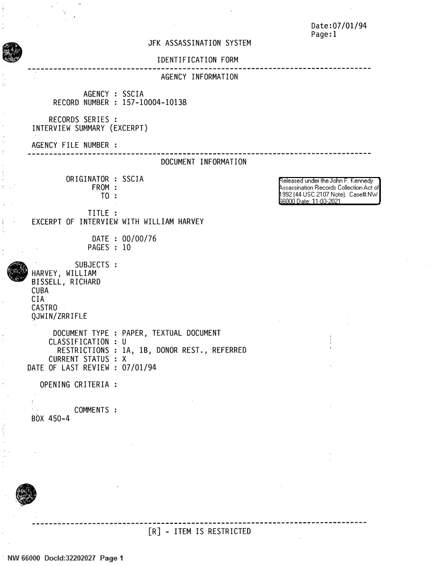 handle is hein.jfk/jfkarch61312 and id is 1 raw text is: JFK ASSASSINATION SYSTEM

Date:07/01/94
Page:1

IDENTIFICATION FORM
AGENCY INFORMATION
AGENCY : SSCIA
RECORD NUMBER : 157-10004-10138
RECORDS SERIES :
INTERVIEW SUMMARY (EXCERPT)
AGENCY FILE NUMBER
DOCUMENT INFORMATION

ORIGINATOR : SSCIA
FROM :
TO :

TITLE
EXCERPT OF INTERVIEW

eleased under the John F. Kennedy
ssassination Records Collection Act of
992 (44 USC 2107 Note]. Case:NW
Rnnn Da t 11-03-2021

WITH WILLIAM HARVEY

DATE : 00/00/76
PAGES : 10
SUBJECTS :
HARVEY, WILLIAM
BISSELL, RICHARD
CUBA
CIA
CASTRO
QJWIN/ZRRIFLE

DOCUMENT TYPE :
CLASSIFICATION :
RESTRICTIONS :
CURRENT STATUS :
DATE OF LAST REVIEW :
OPENING CRITERIA :

BOX 450-4

PAPER, TEXTUAL DOCUMENT

U
1A, 1B, DONOR
X
07/01/94

REST., REFERRED

COMMENTS :

------------------------------------------------------------------------------
[R] - ITEM IS RESTRICTED

2211 1-127 Pagel


