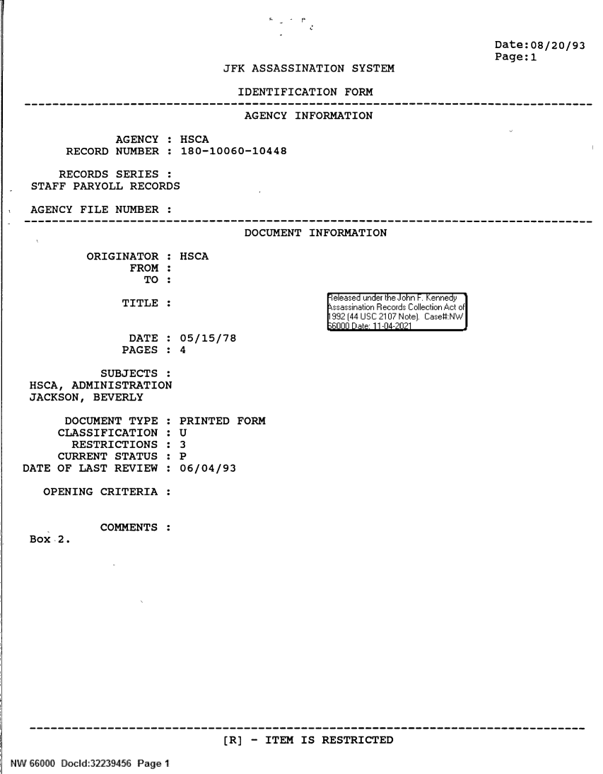 handle is hein.jfk/jfkarch61357 and id is 1 raw text is: JFK ASSASSINATION SYSTEM
IDENTIFICATION FORM

Date:08/20/93
Page:1

AGENCY INFORMATION
AGENCY : HSCA
RECORD NUMBER : 180-10060-10448
RECORDS SERIES :
STAFF PARYOLL RECORDS
AGENCY FILE NUMBER

DOCUMENT INFORMATION

ORIGINATOR : HSCA
FROM :
TO :

TITLE :
DATE :
PAGES :

eleased under the John F. Kennedy
ssassination Records Collection Act of
992 (44 USC 2107 Note]. Case:NW
6000 Dte 11-04-2021

05/15/78
4

SUBJECTS :
HSCA, ADMINISTRATION
JACKSON, BEVERLY
DOCUMENT TYPE :
CLASSIFICATION :
RESTRICTIONS :
CURRENT STATUS :
DATE OF LAST REVIEW :
OPENING CRITERIA :

Box -2.

PRINTED FORM
U
3
P
06/04/93

COMMENTS :

[R) - ITEM IS RESTRICTED

NW 66000 Docld 32239456 Page 1


