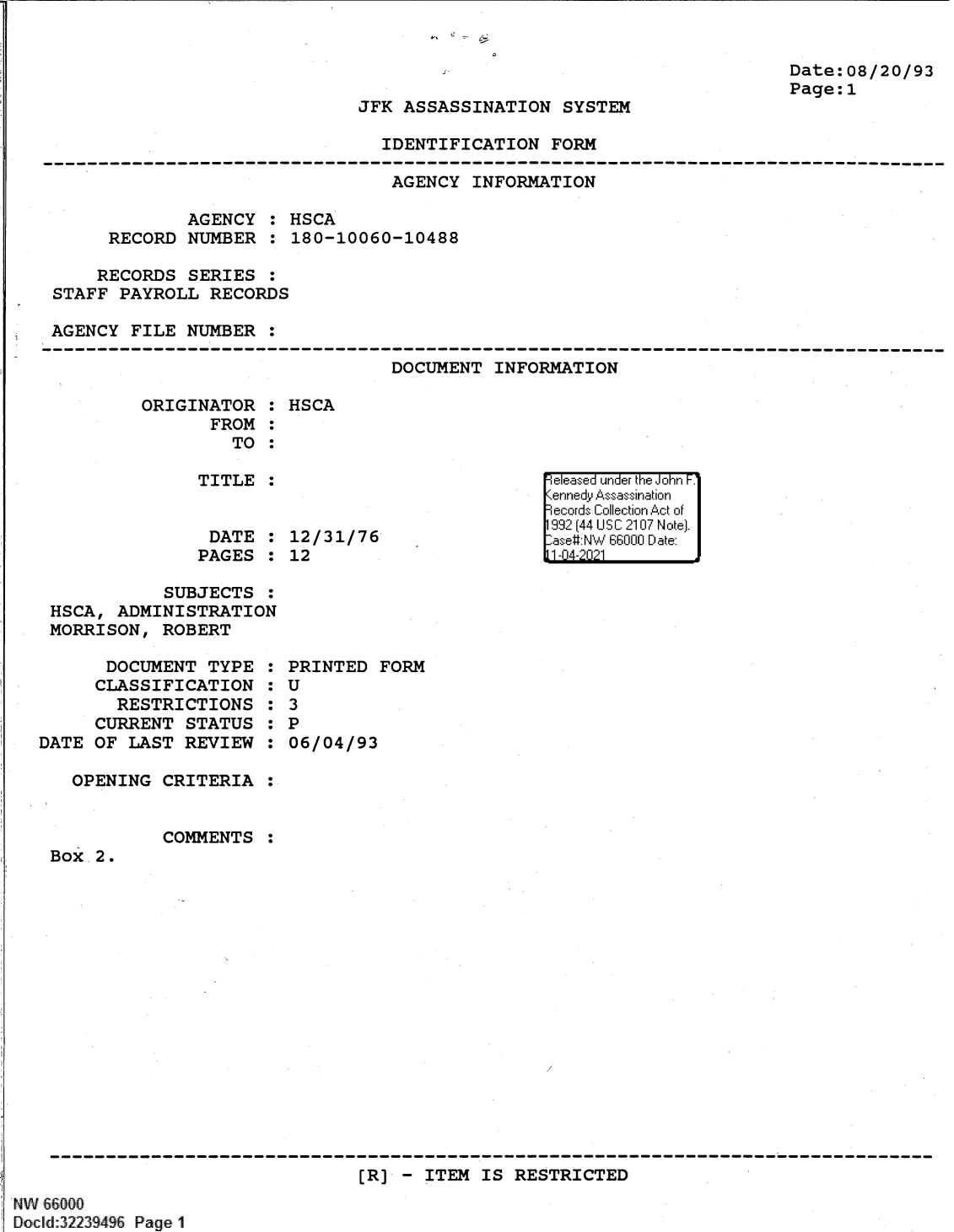 handle is hein.jfk/jfkarch61362 and id is 1 raw text is: Date:08/20/93
Page: 1

JFK ASSASSINATION SYSTEM

IDENTIFICATION FORM

AGENCY INFORMATION
AGENCY : HSCA
RECORD NUMBER : 180-10060-10488
RECORDS SERIES :
STAFF PAYROLL RECORDS
AGENCY FILE NUMBER :

DOCUMENT INFORMATION

ORIGINATOR :
FROM :
TO :
TITLE :
DATE :
PAGES :

HSCA

12/31/76
12

SUBJECTS :
HSCA, ADMINISTRATION
MORRISON, ROBERT

DOCUMENT TYPE
CLASSIFICATION
RESTRICTIONS
CURRENT STATUS
DATE OF LAST REVIEW
OPENING CRITERIA

COMMENTS

0
0
S
S
S
S
0
0
0

PRINTED FORM
U
3
P
06/04/93

:

Box 2.

[R] - ITEM IS RESTRICTED

W 66000
Docld:32239496 Page1

e easea  u =' nder theF Jonr F.1
1enned Assssnaio


