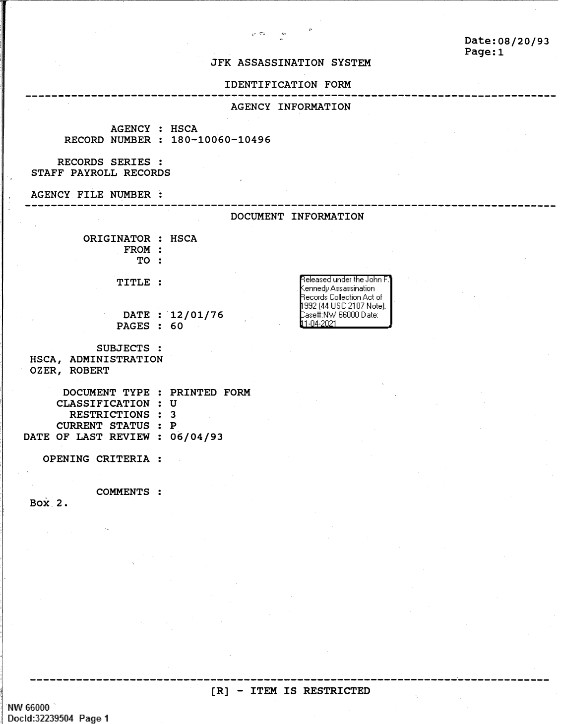 handle is hein.jfk/jfkarch61363 and id is 1 raw text is: Date:08/20/93
Page:1

JFK ASSASSINATION SYSTEM

IDENTIFICATION FORM

AGENCY INFORMATION
AGENCY : HSCA
RECORD NUMBER : 180-10060-10496
RECORDS SERIES :
STAFF PAYROLL RECORDS
AGENCY FILE NUMBER :

DOCUMENT INFORMATION

ORIGINATOR :
FROM :
TO :
TITLE :

DATE
PAGES

:

HSCA

12/01/76
60

SUBJECTS :
HSCA, ADMINISTRATION
OZER, ROBERT

DOCUMENT TYPE
CLASSIFICATION
RESTRICTIONS
CURRENT STATUS
DATE OF LAST REVIEW
OPENING CRITERIA

:
:S
:S
:S
:S

PRINTED FORM
U
3
P
06/04/93

COMMENTS

Box 2.

[R] - ITEM IS RESTRICTED

NW 66000a
Docld:32239504 Page 1

e easea  u '] nde'r tii iJohn F.'
199 (44 UI S C210 N otel.
-ase# NW 6600 D11 :ate
1111A4 'i 1


