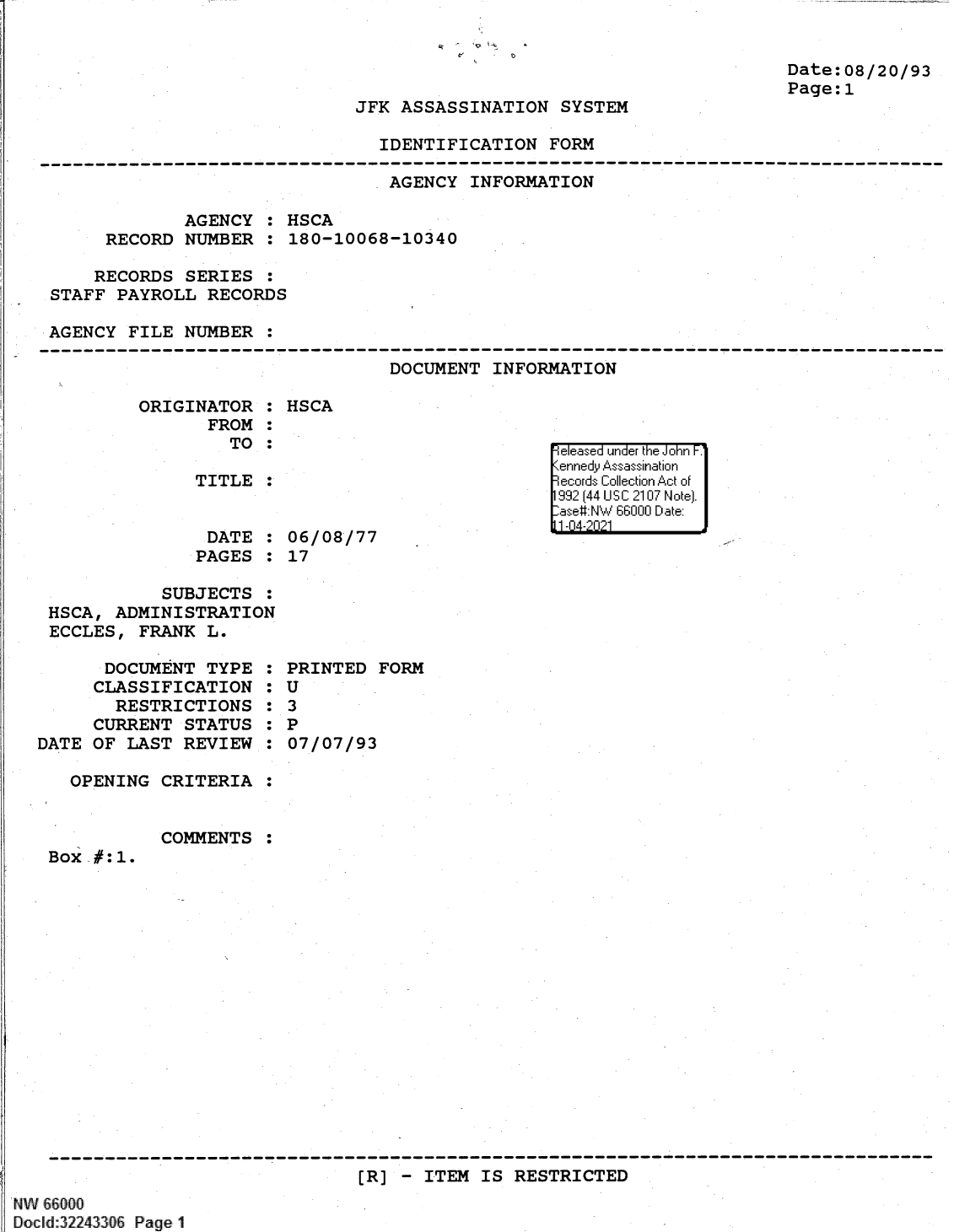 handle is hein.jfk/jfkarch61364 and id is 1 raw text is: . - I P  .,

Date:08/20/93
Page:1

JFK ASSASSINATION SYSTEM

IDENTIFICATION FORM

AGENCY INFORMATION
AGENCY : HSCA
RECORD NUMBER : 180-10068-10340
RECORDS SERIES :
STAFF PAYROLL RECORDS
AGENCY FILE NUMBER :

DOCUMENT INFORMATION

ORIGINATOR :
FROM :
TO :
TITLE :

DATE :
PAGES :

HSCA

06/08/77
17

SUBJECTS :
HSCA, ADMINISTRATION
ECCLES, FRANK L.

DOCUMENT TYPE
CLASSIFICATION
RESTRICTIONS
CURRENT STATUS
DATE OF LAST REVIEW
OPENING CRITERIA

COMMENTS

:0
:0
:0
:0
:0
:

PRINTED FORM
U
3
P
07/07/93

:

Box #:1.

[R] - ITEM IS RESTRICTED

   IW 66000
Docld:32243306 Page 1

e ease'  u =' nde'r theF Jonr F.1
9ecord  Coi Ii'lleio  Aci'i -'t of
1-sI N '14411  Dail  N~teI.
111-04-2l21


