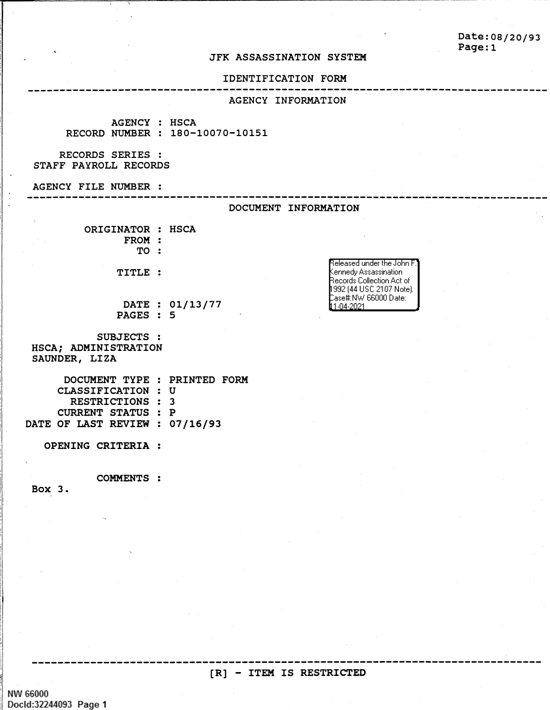 handle is hein.jfk/jfkarch61369 and id is 1 raw text is: Date:08/20/93
Page:1

JFK ASSASSINATION SYSTEM

IDENTIFICATION FORM

AGENCY INFORMATION
AGENCY : HSCA
RECORD NUMBER : 180-10070-10151
RECORDS SERIES :
STAFF PAYROLL RECORDS
AGENCY FILE NUMBER :
--------------------------------------------------------------------------------
DOCUMENT INFORMATION

ORIGINATOR :
FROM :
TO :

TITLE :

DATE
PAGES

:
:

HSCA

01/13/77
5

SUBJECTS :
HSCA; ADMINISTRATION
SAUNDER, LIZA

DOCUMENT TYPE
CLASSIFICATION
RESTRICTIONS
CURRENT STATUS
DATE OF LAST REVIEW
OPENING CRITERIA
COMMENTS

S
S
S
S
S
S
S
S
S
S
S
S

PRINTED FORM
U
3
P
07/16/93

Box 3.
---------- ------------------------------------------------------------------
(R] - ITEM IS RESTRICTED

NW 66000
Docld:32244093 Page 1

e eeased under the John F.1
Kennedy Assassination
9ecords Collection Act of
1992 (44 US C 2107 Note).
-ase#:NW 66000 Date:
11-4-2  21          .


