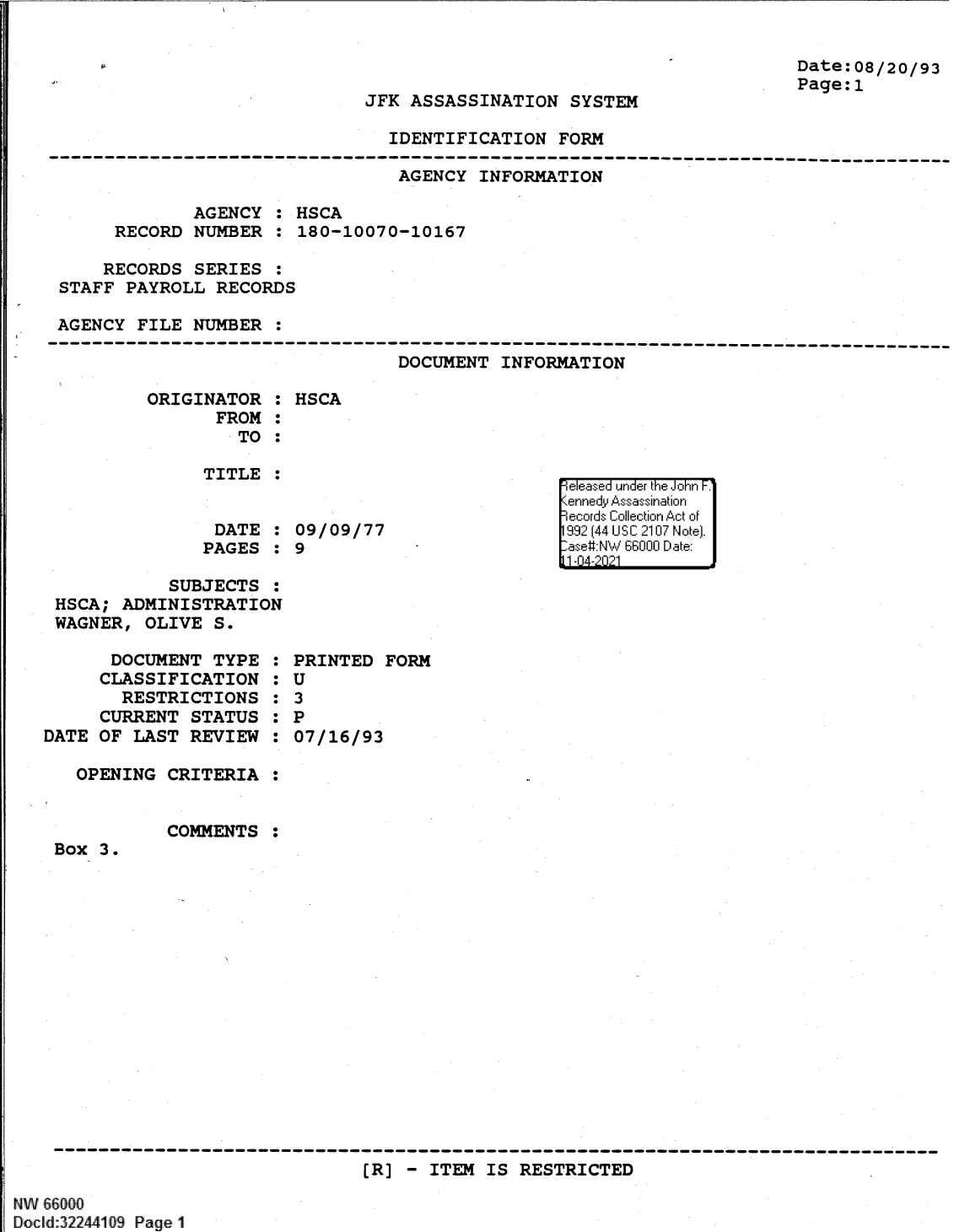 handle is hein.jfk/jfkarch61370 and id is 1 raw text is: JFK ASSASSINATION SYSTEM

Date:08/20/93
Page:1

IDENTIFICATION FORM

AGENCY INFORMATION
AGENCY : HSCA
RECORD NUMBER : 180-10070-10167
RECORDS SERIES :
STAFF PAYROLL RECORDS
AGENCY FILE NUMBER :
--------------------------------------------------------------------------------
DOCUMENT INFORMATION

ORIGINATOR :
FROM :
TO :
TITLE :
DATE :
PAGES :

HSCA
09/09/77
9

SUBJECTS :
HSCA; ADMINISTRATION
WAGNER, OLIVE S.

DOCUMENT TYPE
CLASSIFICATION
RESTRICTIONS
CURRENT STATUS
DATE OF LAST REVIEW
OPENING CRITERIA

Box 3.

COMMENTS

0
S
S
S
S
S
S
S
S
S
S
S

PRINTED FORM
U
3
P
07/16/93

:

----- ---- ----- ---- ---- ----- ---- ---- - -  a--  -  --  -  -  -   - - -  -------
(R] - ITEM IS RESTRICTED
NW 66000
Docld:32244109 Page 1

eIiease' under th John F.
-'r ir d'y Ass~assination
9ecordi C ollection Act ofi
19144 U S C;II 210117 N** otel.
-ase  NW 66000I1 D:ate:
11-04-2021i


