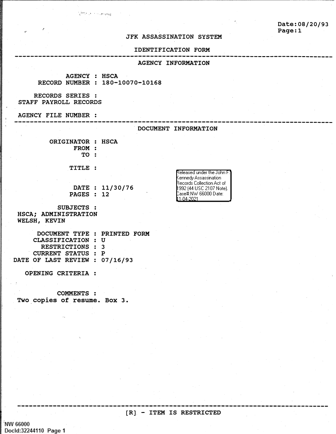handle is hein.jfk/jfkarch61371 and id is 1 raw text is: Date:.08/20/93
Page:1

JFK ASSASSINATION SYSTEM

IDENTIFICATION FORM

AGENCY INFORMATION
AGENCY : HSCA
RECORD NUMBER : 180-10070-10168
RECORDS SERIES :
STAFF PAYROLL RECORDS
AGENCY FILE NUMBER :

DOCUMENT INFORMATION

ORIGINATOR :
FROM :
TO :
TITLE :
DATE :
PAGES :

HSCA
11/30/76
12

SUBJECTS :
HSCA; ADMINISTRATION
WELSH, KEVIN

DOCUMENT TYPE
CLASSIFICATION
RESTRICTIONS
CURRENT STATUS
DATE OF LAST REVIEW
OPENING CRITERIA
COMMENTS

0
0
S
S
S
S
S
S
S
S

PRINTED FORM
U
3
P
07/16/93

Two copies of resume. Box 3.

[R] - ITEM IS RESTRICTED

NW 66000
Docld:32244110 Page 1

e easea  u nder the Joi~hnr F.'
11 -4 'Ii']


