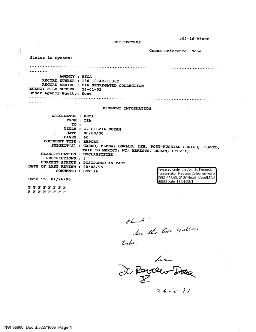 handle is hein.jfk/jfkarch61420 and id is 1 raw text is: v09-16-96ccr

JFK RECORDS

Cross Reference: None

Status in System:
AGENCY
RECORD NUMBER :
RECORD SERIES.:
AGENCY .FILE NUMBER :
Other Agency Equity:

ORIGINATOR
FROM
TO:
TITLE
DATE:
PAGES
DOCUMENT TYPE
SUBJECT(S)
CLASSIFICATION :
RESTRICTIONS :
CURRENT STATUS :
DATE OF LAST REVIEW :
COMMENTS :
Date in: 01/26/96

HSCA
180-10142-10302
CIA SEGREGATED COLLECTION
24-01-02
None
DOCUMENT INFORMATION

HSCA
CIA
C. SILVIA DURAN
00/00/00
60
REPORT
GARRO, ELENA; OSWALD, LEE, POST-RUSSIAN PERIOD, TRAVEL,
TRIP TO MEXICO; WC; ARRESTS, DURAN, SYLVIA;
UNCLASSIFIED
3

POSTPONED IN PART
08/08/95
Box 14

Feleased under the iJohn . enne y1
992~ (44 USC__ 2107 Note) ChI  ase#:Nt*'...

T T F F F F F F
F F F F F F F F

A  ~-r )~4i4

2 6-- - 7

Sn:  60  Docid:32271606 Page 1


