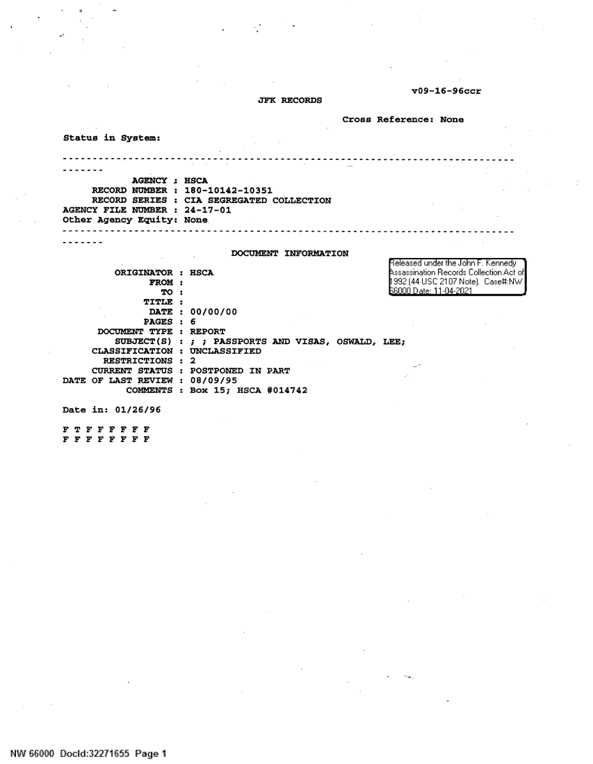 handle is hein.jfk/jfkarch61425 and id is 1 raw text is: v09-16-96ccr

JFK RECORDS

Cross Reference: None

Status in System:
AGENCY ;
RECORD NUMBER
RECORD SERIES
AGENCY FILE NUMBER
Other Agency Equity:

ORIGINATOR : HSCA
FROM :
TO :
TITLE :
DATE : 00/0
PAGES : 6
DOCUMENT TYPE : REPO
SUBJECT(S) : ; ;
CLASSIFICATION : UNCL
RESTRICTIONS : 2
CURRENT STATUS : POST
DATE OF LAST REVIEW : 08/0
COMMENTS : Box

HSCA
180-10142-10351
CIA SEGREGATED COLLECTION
24-17-01
None.
DOCUMENT INFORMATION

0/00
RT
PASS
ASSI

PORTS AND
FIED

eleased under the John F. Kennedy
ssassination Records Collection Act of
992 (44 USC 2107 Note). Case:NW
6000 D a 11-04-2021

VISAS, OSWALD, LEE;

PONED IN PART
9/95
15; HSCA #014742

Date in: 01/26/96
F T F F F F F F
F F F F F F F F

NW iflO  Docld:32271655 Page 1


