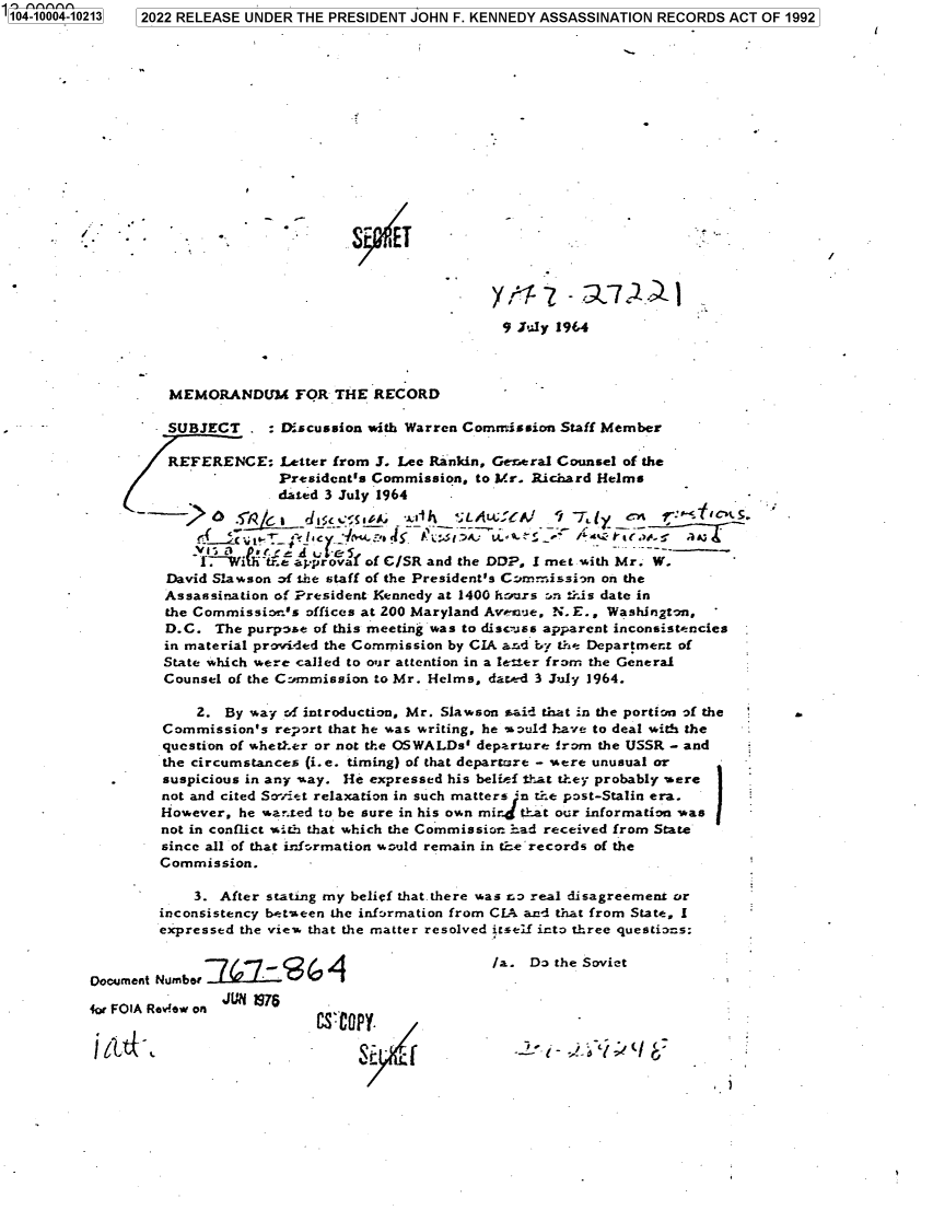 handle is hein.jfk/jfkarch70037 and id is 1 raw text is: 104-10004-10213  2022 RELEASE UNDER THE PRESIDENT JOHN F. KENNEDY ASSASSINATION RECORDS ACT OF 1992
I.   -                          S    TT     -:
9 July 1964
MEMORANDUM FOR THE RECORD
SUBJECT     :Discussion with Warren Commission Staff Member
REFERENCE: Letter from J. Lee Rankin, General Counsel of the
President's Commission, to Mr. Richard Helms
dated 3 July 1964
______d:.IC 4iiA          , I::Ok tJALA^CFY  /it T je.1 ~:ic s
i-Wi tr.e approvaf of C/SR and the DD?, I met with Mr. W.
David Slawson of the staff of the President's C::m>mission on the
Assassination of President Kennedy at 1400 hours on ±ris date in
the Commissio.'s offices at 200 Maryland Avenue, N. E., Washington,
D.C. The purpose of this meeting was to disuiss apparent inconsistencies
in material provided the Commission by CIA ard by the Department of
State which were called to our attention in a leter from the General
Counsel of the Commission to Mr. Helms, dated 3 July 1964.
2. By way of introduction, Mr. Slawson aid that in the portion of the
Commission's report that he was writing, he would have to deal with the
question of whether or not the OSWALDs' departure from the USSR - and
the circumstances (i.e. timing) of that departure - xere unusual or
suspicious in any way. He expressed his belief that they probably were
not and cited Soviet relaxation in such matters in tLe post-Stalin era.
However, he warted to be sure in his own mir t±at our information was
not in conflict with that which the Commission had received from State
since all of that information would remain in the records of the
Commission.
3. After stating my belief that.there was no real disagreement or
inconsistency between the information from CLA and that from State, I
expressed the view that the matter resolved itself into three questions:
7/47...    ,.                    /a. Do the Soviet
Document Number D- - e 6                                     v
4or FOIA Revrew on
CS'Ctt<                                        I-


