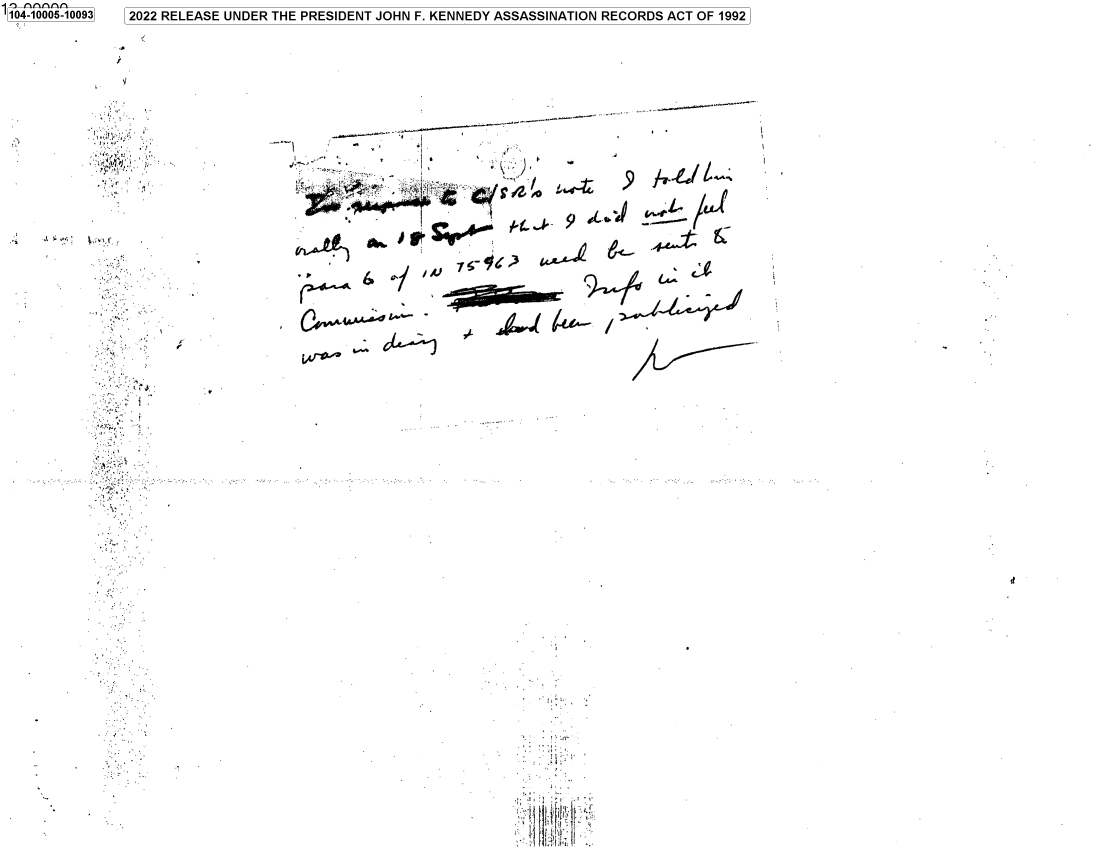 handle is hein.jfk/jfkarch70046 and id is 1 raw text is: 104-10005-10093

r .

S.

/

.~ ).
x.

ii

ft

2022 RELEASE UNDER THE PRESIDENT JOHN F. KENNEDY ASSASSINATION RECORDS ACT OF 1992

S                 4
£~4~ .~ A~&AA
~K)     -
A~                  2 .~wJ
~I ~/ ~
~ j~g 4e~- /


