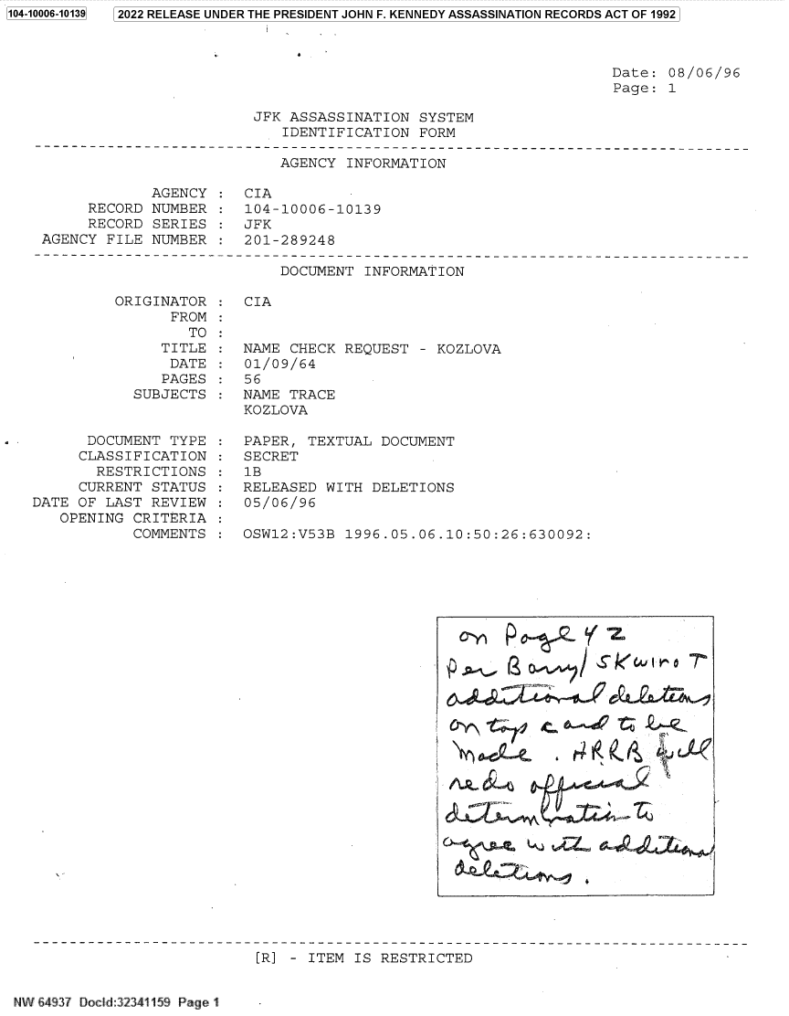 handle is hein.jfk/jfkarch70064 and id is 1 raw text is: 2022 RELEASE UNDER THE PRESIDENT JOHN F. KENNEDY ASSASSINATION RECORDS ACT OF 1992

Date: 08/06/96
Page: 1

JFK ASSASSINATION SYSTEM
IDENTIFICATION FORM

AGENCY INFORMATION
AGENCY : CIA
RECORD NUMBER : 104-10006-10139
RECORD SERIES : JFK
AGENCY FILE NUMBER   201-289248

DOCUMENT INFORMATION

ORIGINATOR
FROM
TO
TITLE
DATE
PAGES
SUBJECTS
DOCUMENT TYPE
CLASSIFICATION
RESTRICTIONS
CURRENT STATUS
DATE OF LAST REVIEW
OPENING CRITERIA
COMMENTS

CIA

NAME CHECK REQUEST - KOZLOVA
01/09/64
56
NAME TRACE
KOZLOVA
PAPER, TEXTUAL DOCUMENT
SECRET
1B
RELEASED WITH DELETIONS
05/06/96
OSW12:V53B 1996.05.06.10:50:26:630092:

(2 O#1~#4~/s Gku4J o -

[R] - ITEM IS RESTRICTED

NW 64937 Docd:32341159 Page 1

1104-10006-101391


