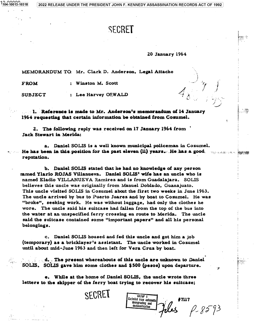 handle is hein.jfk/jfkarch70115 and id is 1 raw text is: 104-10013-10318 2022 RELEASE UNDER THE PRESIDENT JOHN F. KENNEDY ASSASSINATION RECORDS ACT OF 1992




                                        SECRET



                                                      20 January 1964


        MEMORANDUM TO Mr. Clark D. Anderson, Legal Attache

        FROM              : Winston M. Scott                           -  J

        SUBJECT           : Lee Harvey OSWALD                      R A


            1. Reference is made to Mr. Anderson's memorandum  of 14 January
        1964 requesting that certain information be obtained from Cosumel.

            2. The following reply was received on 17 January 1964 from
        Jack Stewart in Merida:

                a. Daniel SOLIS is a well known municipal policeman in Cozumel.
        He has been in this position for the past eleven (11) years.: He has a good
        reputation.

                b. Daniel SOLIS stated that he had no knowledge of any person
       ramed Ylario ROJAS  Villanueva. Daniel SOLIS' wife has an uncle who is
       named  Eladio VILLANUEVA Ramirez and is   from Guadalajara.  SOLIS
       believes this uncle was originally from Manuel Doblado, Guanajuato.
       This  uncle visited SOLIS in Cozumel abcut the first two weeks in June 1963.
       The  uncle arrived by bus to Puerto Juarez and by boat to Cozumel. He was
       broke,  seeking work. He was without luggage, had only the clothes he
       wore.   The uncle said his suitcase had fallen from the top of the bus into
       the water at an unspecified ferry crossing en route to Merida. The uncle
       said the suitcase contained some important papers and all his personal
       belongings.

                c. Daniel SOLIS housed and fed this uncle and got him a job
        (temporary) as a bricklayer's assistant. The uncle worked in Cozumel
        until about mid-June 1963 and then left for Vera Cruz by boat.

                d. - The present whereabouts of this uncle are unknown to Daniel
        SOUS.   SOLIS gave him some clothes and $500 (pesos) upon departure.

                e.  While at the home of Daniel SOLIS, the uncle wrote three
        letters to the skipper of the ferry boat trying to recover his suitcase;


                                               SMCEm uatfc 17117
                                               downrading and
                                                 denassifcatia



