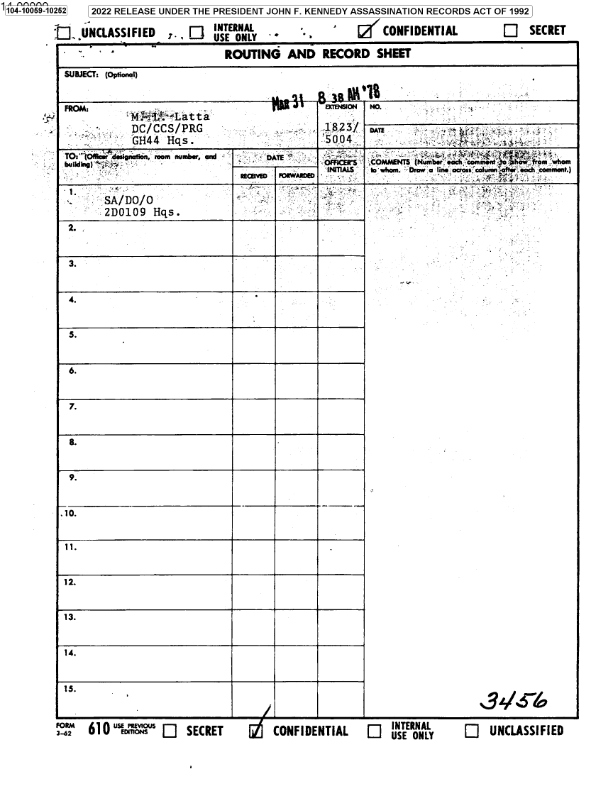 handle is hein.jfk/jfkarch70323 and id is 1 raw text is: 104-0051252


2022 RELEASE UNDER  THE PRESIDENT JOHN  F. KENNEDY ASSASSINATION  RECORDS  ACT OF 1992


J. UNCLASSIFIED    , [TI             .


CONFIDENTIAL


E]   SECRET


SA/ fOJ
MD109 Hqs.


-   ~ . 4.


2.


3.



4.



5.



6.



7.



8.



9.






11.



12



13.



14.



15.


               _______________________ i - I - .1 ________________ & _______________________________________________________________________________
610  USE    US I]  SECRET                              [=j  INTERNAL


'W   CONFIDENTIAL           USE ONL


1.


.4.


34/~6~'1o


/


Q UNCLASSIFIED


                                ROUTING AND RECORD SHEET

SUBJECT% (optionaI)

FRO                                                amo      Mo....;


                   .4Latta
             DC/CCS/PRG                            123      D
             GH44   Hqs.                           5004
TO: tOU  i gna mom nu   mbrDAE -                             4
bufldig)                                                    , O SCOMMAENTS Number each comonr e ht hom
                                                    NITIAiS   ' whom. Dmw a line aos column  iaeh comment.)
                                   RCBM  D  RWAWE                                  { D*


.


f3--662 '2 610 uIEDt [:1 SECRET


