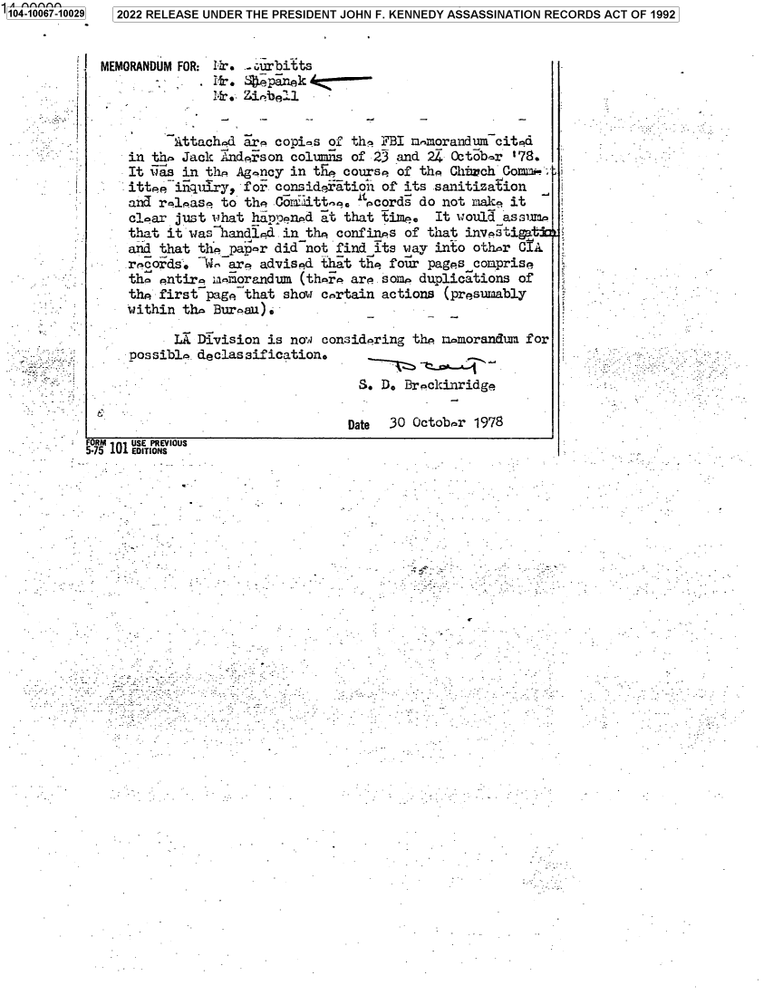 handle is hein.jfk/jfkarch70621 and id is 1 raw text is: 1104-10067-10029


MEMORANDUM FOR: 11. .urbitts
               .Hr.   pinekAz
         _     ih'Me. Ztieiell


         Attachod  ar. copies of the  FBI mmorandum  cited
    in the Jack Anderson columns of 23  and 24 October '78.
    It its in the Ag-ncy in tEe course  of the Church Comt+-_a
    ittee inquiry, for consideration  of its sanitization
    and release to the Coraittee.  pcords  do not mace it
    clear just what happened at  that time.  It would assum
    that it was handled in the  confines of that investigatjo
    and that thepap-r  did not find  its may into other CIA
    records.  We are advised that  the four pages comprise
    the entire u-morandum  (thre are  some duplications of
    the first-page that show certain  actions (presumably
    within the Bureau).


      LX Division  is noa considering the ri-morandum
possible declassification.

                               S. D. Breckinridge


for


Date  30 Octobrr 1978


t


5.15 101 EDI IONS iOUS


2022 RELEASE UNDER THE PRESIDENT JOHN F. KENNEDY ASSASSINATION RECORDS ACT OF 1992


J


