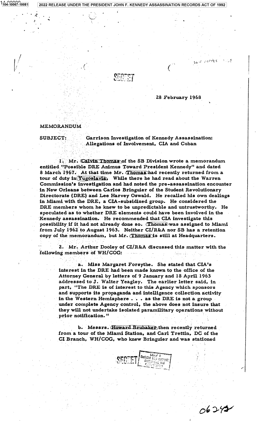 handle is hein.jfk/jfkarch70631 and id is 1 raw text is: 104-10067-10081 2022 RELEASE UNDER THE PRESIDENT JOHN F. KENNEDY ASSASSINATION RECORDS ACT OF 1992
















                                                       28 February 1968




              MEMORANDUM

              SUBJECT:        Garrison Investigation of Kennedy Assassination:
                              Allegations of Involvement, CIA and Cuban


                     1  Mr.      n -.      of the SB Division wrote a memorandum
              entitled Possible DRE Animus Toward President Kennedy and dated
              8 March 1967. At. that time Mr. /Thimi ashard recently returned from a
              tour of duty inYugos La   While there he had read about the Warren
              Commission's investigation and had noted the pre-assassination encounter
              in New Orleans between Carlos Bringuier of the Student Revolutionary
              Directorate (DRE) and Lee Harvey Oswald. He recalled his own dealings
              in Miami with the DRE, a CIA-subsidized group. He considered the
              DRE members   whom he knew to be unpredictable and untrustworthy. He
              speculated as to whether DRE elements could have been involved in the
              Kennedy assassination. He recommended  that CIA investigate this
              possibility if it had not already done so. a i was assigned to Miami
              from July 1962 to August 1963. Neither CI/R&A nor SB has a retention
              copy of ther memorandum, but Mr. ,I omas is still at Headquarters.

                    2.  Mr. Arthur Dooley of CI/R&A discussed this matter with the
              following members of WH/COG:

                           a.  Miss Margaret Forsythe. She stated that CIA's
                    interest in the DRE had been made known to the office of the
                    Attorney General by letters of 9 January and 18 April 1963
                    addressed to J. Walter Yeagley. The earlier letter said, in
                    part, The DRE  is of interest to this Agency which sponsors
                    and supports its propaganda and intelligence collection activity
                    in the Western Hemisphere . . . as the DRE is not a group
                    under complete Agency control, the above does not insure that
                    they will not undertake isolated paramilitary operations without
                    prior notification.

                           b.  Messrs.                  then recently returned
                    from a tour of the Miami Station, and Carl Trettin, DC of the
                    CI Branch, WH/COG,   who knew Bringuier and was stationed


