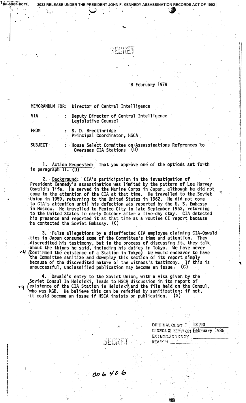 handle is hein.jfk/jfkarch70648 and id is 1 raw text is: 104-10067-10373 2022 RELEASE UNDER THE PRESIDENT JOHN F. KENNEDY ASSASSINATION RECORDS ACT OF 1992














                                                     8 February 1979



            MEMORANDUM FOR:  Director of Central Intelligence

            VIA           :  Deputy Director of Central Intelligence
                             Legislative Counsel

            FROM          :  S. D. Breckinridge
                             Principal Coordinator, HSCA-

            SUBJECT          House Select Committee on Assassinations  References to
                              Overseas CIA Stations   (U)

                 1.  Action Requested:  That you approve one of the options  set forth
            in paragraph   .(U)

                 2.  Background:  CIA's participation in the  investigation of
            President Kennedy's assassination was limited by the  pattern of Lee Harvey
            Oswald's life.  He served in the Marine Corps in Japan,  although he did not
            come to the attention of the CIA at that time.  He  travelled to the Soviet
            Union in 1959, returning to the United States in  1962. He  did not come
            to CIA's attention until his defection was reported  by the U. S. Embassy
            in Moscow.  He.travelled to.Mexico City in late September  1963, returning
            to the United States in early October after a five-day  stay.  CIA detected
            his presence and reported it at that time as a routine  CI report because
            he contacted the Soviet Embassy.  (C)

                 3.  False allegations by a disaffected CIA employee  claiming CIA-Oswald
            ties in Japan consumed some of the Committee's time  and attention.  They
            discredited his testimony, but in the process of discussing  .it, they talk
            about the things he said, including his duties  in Tokyo.  We have never
        z-  confirmed the existence of a Station in Tokyo)  We would  endeavor to have
           the  Committee sanitize and downplay this section of  its report simply
           because  of the discredited nature of the witness's  testimony.  If this is
           unsuccessful,  unclassified publication may become  an issue.  (C)
                 4.  Oswald's entry to the Soviet Union, with  a visa given by the
            Soviet Consul In Helsinki, leads to HSCA discussion  in its report of
       a,. (existence of the CIA Station in Helsinki) and the file held on the Consul,
            who was KGB.  We believe this can be remedied by sanitization;  if not,
            it could become an issue if HSCA insists on publication.   (S)




                                                              rCfiCiNAL Cl3 -  13190_
                                                              OD   CL  : o?   February 1985
                                                                 n~jf,**-**.'-,


