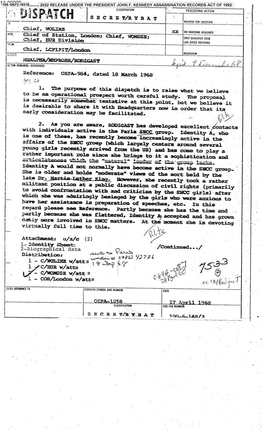 handle is hein.jfk/jfkarch70881 and id is 1 raw text is: -I104 -1072-10315  2022 RELEASE UNDER THE PRESIDENT JOHN F. KENNEDY ASSASSINATION RECORDS ACT OF 1992
                                      CLAPCFATION           PROCESSING ACTION

                 '0                                  I     .§iaaED FOP. tiNDcrNG. -
       chi.F,- jO IJ    XX NO INDEXING REQUIRED
       Loie !f                    Chaef, W-4 _SE; ONLY QUALIFIED DESK
       Chief ,      1                                      CAN JUDGE INDEXING

              -C  IT.o                                     MICROFIlM.

  ACGN REQUIRED-REFERENGS                                               f
       Referec: O1?A-984, dated 18 March 1968


            1.   Te  purpose of this dispatch is to raise what  We believe
       to be an operatinna.  prospect worth careftl study.  T     roposaL
       is necesariyImt          tentative at this point, but we  believe it
       is desirable  to share it with Headquarters now in order  that i
       early conaideratizz  may be facilitated.

            2_  As  you ar, aware, PCrIGAST has developed excellent   :contacts
       wi. h indivi~diial active in te Pai.3 a    group.  Identity  A, who
       is one of these,  has recently bcmeineasingly active in the
       affairs of the  SiCC group (which largely ceaters around  several
       young girls recently  arrived from the US) and baa come  to play a
       rather important  role since she brings to it a sophistication  and

       Identity A would  not nrmally  have become active in the SIM    rop
       She is older and holds   m  e-atevis of he sort held by the
               late~ 1OWee, she recently tOok a rather
       ilant position at a public discussion of civil rights (primarily
       to avoi4 confrnta   4n with  and criticism by the SNCC girls   after
       Which she was admiringly  besieged by the girls     were at
       have her assistane   in preparation of speeche   etc.     t
       regard please see aEference.   Partly hecause she has the. ti   and
       partly because she was  flattered, Identity 2 accepted and has grow
       dajay more involved  in snCC matters.  At t~~n            sdvtn
       virually  fultine to this.

       Attachment-  u/s/c  (2)
       1- identity Sheat-                          /coned.. -/
       2-Biographical data
       DiStributioei:                . vl    2 7?
         l - C/O     I/t, w/at2t
         1   C/wc  watts                                 -
         1 - COS/oedon   w/atts                                   c (      -J

  Cx5.:S 2 1B E iO         DISPATCH SYMBOL AND NUMBER DATE

                            -- CIPA.-O58               17 AHri FLNB
                                     CLASSIRiCATION  HIQS FILE NUM8ER


