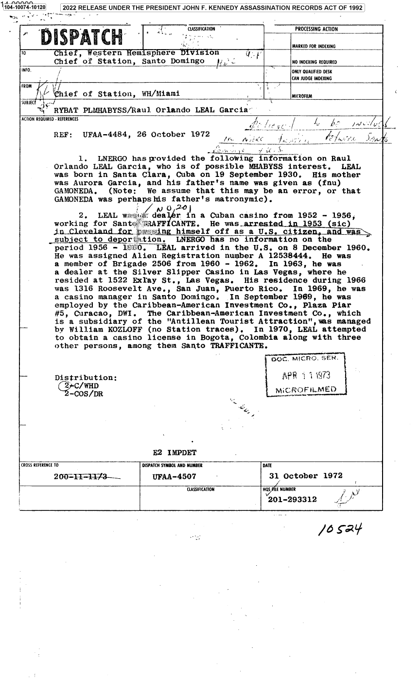 handle is hein.jfk/jfkarch70962 and id is 1 raw text is: '104-10074-10120  2022 RELEASE UNDER THE PRESIDENT JOHN F. KENNEDY ASSASSINATION RECORDS ACT OF 1992

                                    i -  CLASSIFICAIION  '_   PROCESSING ACTION

            I                                                     MARKED FOR INDEXING
     T      Chief, Western  Hem  sphere  Division      u         V  _____
            Chief of  Station,  Santo Domingo     ..              NO INDEXING REQUIRED
    INFO.    /                                                    ONLY QUALIFIED DESK
                                                                  CAN JUDGE INDEXING
    FROM
         _  Chief of  Station,  WH/Miami       _                  MI(ROFILM
    SUBJECT -1                   -
        ZT  RYBAT PLMHABYSS/RauJ.  Orlando  LEAL Garcia
    ACTION REQUIRED -REFERENCES
                                                          K '/   ./
            REF:  UFAA-4484,   26 October  1972                    -.       / /


                 1.   LNERGO has povided  the folloWing  information  on  Raul
            Orlando  LEAL Garcia,  who  is of possible  MHABYSS  interest.   LEAL
            was born  in Santa  Clara, Cuba  on 19  September  1930.  His  mother
            was Aurora  Garcia,  and his  father's  name was given  as  (fnu)
            GAMONEDA.   (Note:   We assume  that this  may be  an error,  or that
            GAMONEDA  was perhaps his father's  matronymic).

                 2.   LEAL w   +. dea  r  in a Cuban  casino from  1952  - 1956,
            working  for Sant    2AFF CANTE.   He was...arrested,_  1953   sic)
            in..C evel and for    _ Ting himself off as a U.S.  citize-a  Eg d
            subject  to depor:  tion.  LNERGO  has  no information  on the
            period  1956 - 1':;0.  LEAL  arrived in  the U.S. on  8 December  1960.
            He was  assigned Alien  Registration  number  A 12538444.   He  was
            a member  of Brigade  2506  from 1960  - 1962.   In 1963, he  was    .
            a dealer  at the  Silver Slipper  Casino  in Las Vegas,  where  he
            resided  at 1522  Exlay St.,  Las Vegas.   His residence  during  1966
            was 1316  Roosevelt  Ave.,  San Juan, Puerto  Rico.   In 1969,  he was
            a casino  manager  in Santo  Domingo,   In September  1969,  he was
            employed  by the  Caribbean-American   Investment  Co., Plaza  Piar
            #5, Curacao,  DWI.   The Caribbean-American   Investment  Co.,  which
            is a subsidiary   of the Antillean  Tourist  Attraction,was   managed
            by William  KOZLOFF  (no Station  traces).   In 1970,  LEAL  attempted
            to obtain  a casino  license  in Bogota,  Colombia  along with  three
            other  persons, among  them  Sarhto TRAFFICANTE.
                                                             o.   MiRO. sE.

            Distribution:                                      At R ' º73

            '` -COS/DR                                        M  ; ,C F.LM






                                  E2 IMPDET
    CROSS REFERENCE TO      DISPATCH SYMBOL AND NUMBER  DATE
            200=1Tflt3-           UFAA-4507      .           31 October  1972
                                          CLASSIFICATION   HQ LE NUMBER
                                                            201-293312


  ..
u


/6  sad


