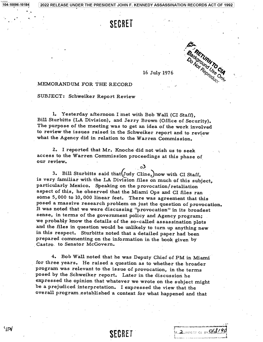 handle is hein.jfk/jfkarch71479 and id is 1 raw text is: 104-10096-10184


                           SECRET




                                                        4$


                                      16 July 1976

 MEMORANDUM FOR THE RECORD

 SUBJECT:   Schweiker Report Review


      1. Yesterday afternoon I met with Bob Wall (CI Staff),
 Bill Sturbitts (LA Division), and Jerry Brown (Office of Security).
 The purpose of the meeting was to get an idea of the work involved
 to review the issues raised in the Schweiker report and to review
 what the Agency did in relation to the Warren Commission.

      2.  I reported that Mr. Knoche did not wish us to seek
 access to the Warren Commission proceedings at this phase of
 our review.
                                     o3
      3.  Bill Sturbitts said that udy Cline, now with CI Staff,
is very familiar with the LA Division files on much of this subject,
particularly Mexico. Speaking on the provocation/retaliation
aspect of this, he observed that the Miami Ops and CI files ran
some  5, 000 to 10, 000 linear feet. There was agreement that this
posed a massive research problem  on just the question of provocation.
It was noted that we were discussing provocation in its broadest
sense, in terms of the government policy and Agency program;
we probably know the details of the so-called assassination plots
and the files in question would be unlikely to turn up anything new
in this respect. Sturbitts noted. that a detailed paper had been
prepared commenting  on the information in the book given by
Castro. to Senator McGovern.

      4. Bob Wall noted that he was Deputy Chief of PM in Miami
for three years. He raised a question as to whether the broader
program  was relevant to the issue of provocation, in the terms
posed by the Schweiker report. Later in the discussion he
expressed the opinion that whatever we wrote on the subject might
be a prejudiced interpretation. I expressed the view that the
overall program .established a context for what happened and that







                          SECRET                                  2


1 2022 RELEASE UNDER THE PRESIDENT JOHN F. KENNEDY ASSASSINATION RECORDS ACT OF 1992


