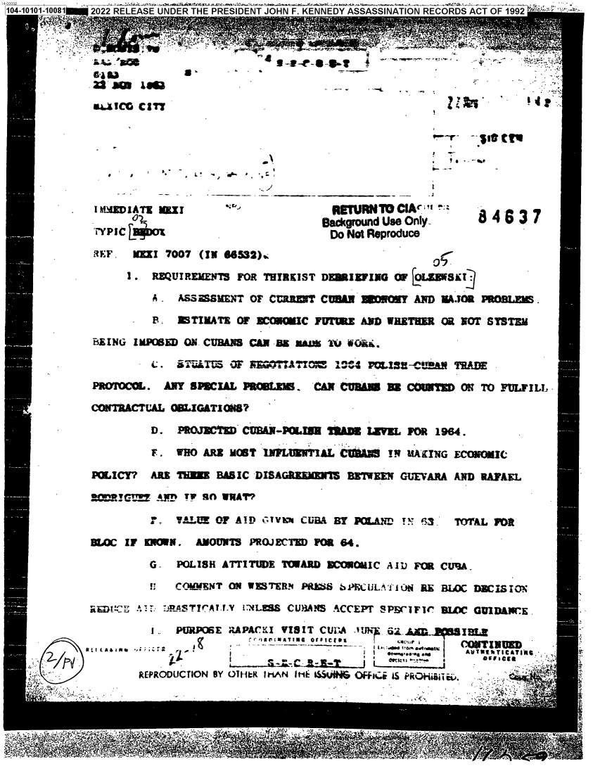 handle is hein.jfk/jfkarch71818 and id is 1 raw text is: 1,AASfl


                                                     9   *





 w~aICD CIT




                            ellr



 I AHEDWIA TZ Kn I                    RrRN TOCIAc 

          Yptc rm~                 acgrounduse only-      84 63  7
                                    Do Not Reproduce
 REF. MIMI 7007 (IN 865$2).

     I . REQUIREMENTS FOR THIRKIST DEBIEFING OF jOL&W5113J

         A,  ASSMSME I'T OF CMRZU? CUAN    fOAY AND MAJOR PROBLES.

         :   ETIMATE  OF BCOWC   FEFE   hiD WHETHER Oa NOT SYSTEM

BEING IMSED   ON'- CUBANS CAN BS SM 1X# WOii. b

         4 . S       LJt i cF Wk T7TO vc A.4 QIS-C it9 TD

PFAYf`Og*. ANY SPRCIAL PROBLXI.  CAN 0U31NI H8 COIST   O! TO FPULF ILL,

CO'NTRACTUAL OBLIGATI  7B

         D.  PROJUCTIM CUMX-POLUI U11ADUMMV FOR 1964.

         F.  WHO ARE MOST IIWMMI'AL  CUUN   TN &1Ai[ING ECONOMIC

POLICY?  ARE THME  BAS IC -DISAGUEMEUrI3 BhIW M GUI VARA AND RAFkEL

  !Egl~Vf  Fn~ TV sfl WRAT'?

          .. . VAUE OF A!D!): 1V i CUBaA BY IO.IAr !v EL-  TOTAL VR

DLOC IF   KWN.  AMOUNTIS P110.)ECTI) FOR 84.

         G-  POLISH ATTITUDE TOWARD XC0imowIC All)U FM CU'3A.

         I:  C0 O RVN T ON4 W 1 S'R. PRkZS 1>KCL IJ~ L ,iM l E BLOC DEC IS ZO?i

a  t. : :RA4STV'7AT..Y I-XLEW CUB3ANS ACCEPT SPEr'IFC SLOM GUIID&WrE.

         I .. PURPOSE R.APAClKI VISIT CUBIA .ºlN. _62,.AD  In 18.1
                        - 9 itg I O/I Ci ..-  .
    A~2 !1AA1w        1 . ..__...._ -- -- - I i. . aw~wtewlINUD


       REPRODUCTION BY ORILK IMAN It*k ISW~NI Cffe IS PRA Hi


