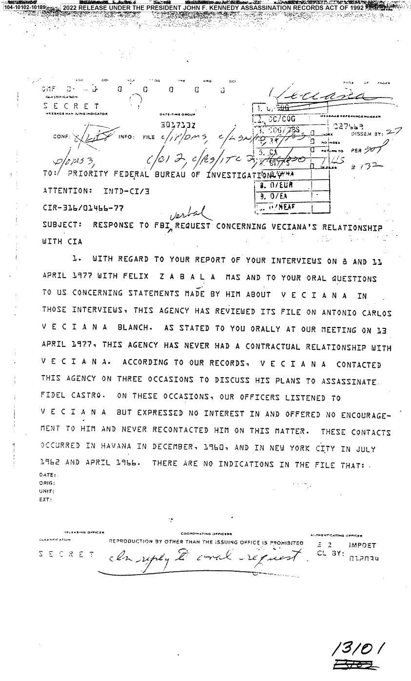 handle is hein.jfk/jfkarch71919 and id is 1 raw text is: 104-10102-10189  U 2022 RELEASE UNDER THEPRESIDENT JOHN F. KENNEDY ASSASSINATION RECORDS ACT OF 1992  ;










        S E C R E T-
                                -                  '--- - C       3 --,-G

          CONF: /aINFO:     FILE           C    ./G5                     3
                                                      7~~§c7To PER '~
                  /,51'->-9 5                  3 7c~,r .Ox/
                      /                            5. ,4A

        TO:  PRIORITY FEDERAL BUREAU OF  NVESTIGATIQN'#NA    I
                                                   - 0/ERU
        ATTENTION:  INTD-CI/3                      .O/EA     I

        CIR-316/01466-77                           .,. NE    L

        SUBJECT:  RESPONSE TO FBI REQUEST CONCERNING VECIANA'S RELATIONSHIP

        WITH CIA

              1.  WITH REGARD TO YOUR REPORT OF YOUR INTERVIEWS ON 8 AND 11

        APRIL 1977 WITH FELIX  Z A B A L A  MAS AND TO YOUR ORAL QUESTIONS

        TO US CONCERNING STATEMENTS MADE BY HIM ABOUT  V E C I A N A  IN

        THOSE INTERVIEWS, THIS AGENCY HAS REVIEWED ITS FILE ON ANTONIO CARLOS

        V E C I A N A  BLANCH.  AS STATED TO YOU ORALLY AT OUR MEETING ON 13

        APRIL 1977, THIS AGENCY HAS NEVER HAD A CONTRACTUAL RELATIONSHIP WITH

        V E C I A N A. ACCORDING  TO OUR RECORDS,  V E C I A N A  CONTACTED

        THIS AGENCY ON THREE OCCASIONS TO DISCUSS HIS PLANS TO ASSASSINATE.

        FIDEL CASTRO. ON THESE  OCCASIONS, OUR OFFICERS LISTENED TO

        V E C I A N A BUT EXPRESSED  NO INTEREST IN AND OFFERED NO ENCOURAGE-

        MENT TO HIM AND NEVER RECONTACTED HIM ON THIS MATTER.  THESE CONTACTS

        OCCURRED IN HAVANA IN DECEMBER, 1960, AND IN NEW YORK CITY IN JULY

        1962 AND APRIL 1966. THERE  ARE NO INDICATIONS IN THE FILE THAT:
        DATE:.
        ORfG:
        UNIT:
        EXT:


            *?IE*S.-bG JAIIC~.     COOADIN AT%o O.wIC aM  Atr'r.T1/-w77fl v^I+Iff.
                     REPRODUCTION BY OTHER THAN THE ISSUING OFFICE 15  RONIsrT r
                                                                 LMP3Y:


