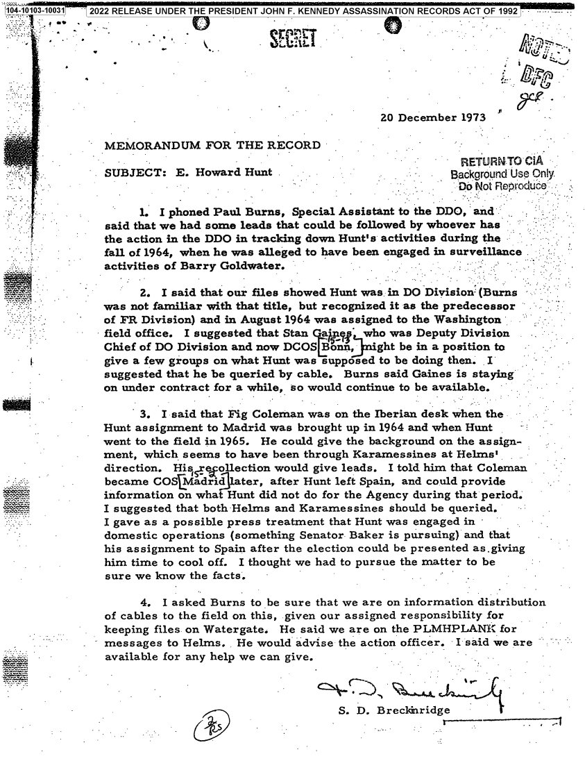 handle is hein.jfk/jfkarch71940 and id is 1 raw text is: 104-10103-100310 2022 RELEASE UNDER THE PRESIDENT JOHN F. KENNEDY ASSASSINATION RECORDS ACT OF 1992








                                                          20 December  1973

               MEMORANDUM FOR THE RECORD
                                                                       RETURNTO  CIA
               SUBJECT:   E. Howard  Hunt .Background Use Only
                                                                      Do Not Reproduce

                     1. I phoned Paul Burns, Special Assistant to the DDO, and
               said that we had some leads that could be followed by whoever has
               the action in the DDO in tracking down Hunt's activities during the
               fall of 1964, when he was alleged to have been engaged in surveillance
               activities of Barry Goldwater.

                     2. I said that our files showed Hunt was in DO Division (Burns
               was not familiar with that title, but recognized it as the predecessor
               of FR Division) and in August 1964 was assigned to the Washington
               field office. I suggested that Stan a n  who was Deputy Division
               Chief of DO Division and now DCOS Bonn,   'ght be in a position to
               give a few groups on what Hunt was supposed to be doing then. I
               suggested that he be queried by cable. Burns said Gaines is staying
               on under contract for a while, so would continue to be available.   -

                     3. I said that Fig Coleman was on the Iberian desk when the
               Hunt assignment to Madrid was brought up in 1964 and when Hunt
               went to the field in 1965. He could give the background on the assign-
               ment, which seems  to have been through Karamessines at Helms'
               direction. His, reollection would give leads. I told him that Coleman
               became  COSLMadridlater,  after Hunt left Spain, and could provide
               information on what Hunt did not do for the Agency during that period.
               I suggested that both-Helms and Karamessines should be queried.
               I gave as a possible press treatment that Hunt was engaged in
               domestic operations (something Senator Baker is pursuing) and that
               his assignment to Spain after the election could be presented as.giving
               him time to cool off. I thought we had to pursue the matter to be
               sure we know  the facts.

                     4. I asked Burns to be sure that we are on information distribution
               of cables to the field on this, given our assigned responsibility for
               keeping files on Watergate. He said we are on the PLMHPLANK%  for
               messages  to Helms.. He would advise the action officer. I said we are
            -  available for any help we can give.



                                                    S. D. Breckenridge


