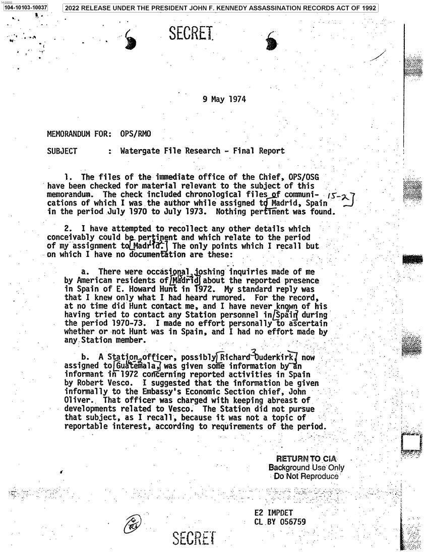 handle is hein.jfk/jfkarch71941 and id is 1 raw text is: 104-10103-10037
    S  t


2022 RELEASE UNDER THE PRESIDENT JOHN F. KENNEDY ASSASSINATION RECORDS ACT OF 1992


.1


SECRET


9 May 1974


MEMORANDUM FOR:  OPS/RMO


SUBJECT


:  Watergate File Research - Final Report


    1.  The files of the immediate office of the Chief, OPS/OSG
have been checked for material relevant to the  subject of this
memorandum.  The check included chronological files  f communi-   fS-.
cations of which. I was the author while assigned t Madrid, Spain
in the period .July 1970 to July 1973. Nothing  pernent  was found.
    2.  I have attempted to recollect any other  details which
conceivably could b  pertinent and which relate  to the period
of my~assignment toLMadr ?d  The only  points which I recall but
on which I have no documentation are these:

        a.  There were occasi  pa14 shing  inquiries made of me
    by American residents ofM  drid about  the reported presence
    in Spain of E. Howard Hunt in   972. My standard reply was
    that I knew only what I had heard  rumored.  For the record,
    at no time did Hunt contact me, and  I have never known of his
    having tried to contact any Station  personnel in[Spaij during
    the period 1970-73.  I made no effort personally  to ascertain
    whether or -not Hunt was in Spain, and I had no effort made by
    any:Station member.

        b.  A Statjon officer, possibly[Richard  uderkirk  now
    assigned toGu'emala,   was given some  information by n
    informant in 1972 co cerning reported activities  in Spain
    by Robert Vesco.  I suggested that the  information be given
    informally to the Embassy's Economic Section chief, John
    Oliver.. That officer was charged with  keeping abreast of
    developments related to Vesco.  The Station did not pursue
    that subject, as I recall, because  it was not a topic of
    reportable interest, according to requirements of the period.


                     RETURN  TO CiA
                   Background Use Only
                   Do  Not Reproduce



                E2 IMPDET
                CL.BY 056759
sR   *'


L.


Y


NEW


