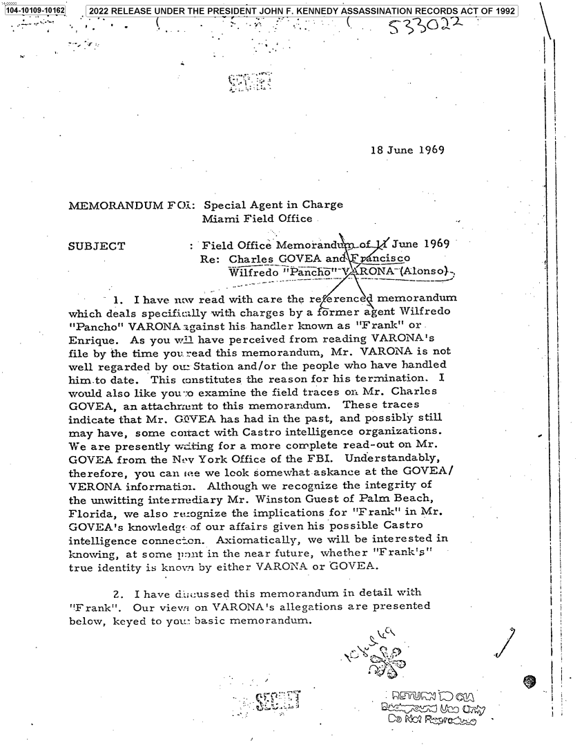 handle is hein.jfk/jfkarch72171 and id is 1 raw text is: 14-00000-
104-10109-10162  2022 RELEASE UNDER THE PRESIDENT JOHN F. KENNEDY ASSASSINATION RECORDS ACT OF 1992











                                                         18 June 1969




          MEMORANDUM FOi: Special Agent in Charge                               -
                               Miami Field Office

          SUBJECT              Field Office Memoranduo      June 1969
                               Re: Charles GOVEA  and    ncisco
                                   Wilfredo Panco-V  RONA-(Alonso}-,

                 1. I have ncw read with care the re erenc memorandum
          which deals specific:Ully with charges by a former agent Wilfredo
          Pancho VARONA   ngainst his handler known as Frank or -
          Enrique.  As you wDi have perceived from reading VARONA's
          file by the time you read this memorandum, Mr. VARONA is not
          well regarded by ou Station and/or the people who have handled
          him-to date. This canstitutes the reason for his termination. I
          would also like you--o examine the field traces on Mr. Charles
          GOVEA,   an attachrunt to this memorandum. These traces
          indicate that Mr. GQVEA has had in the past, and possibly still
          may  have, some coitact with Castro intelligence organizations.
          We  are presently witing for a more complete read-out on Mr.
          GOVEA   from the Nt v York Office of the FBI. Understandably,
          therefore, you can one we look somewhat askance at the GOVEA/
          VERONA   informatioi. Although we recognize the integrity of
          the unwitting intermediary Mr. Winston Guest of Palm Beach,
          Florida, we also recognize the implications for Frank in Mr.
          GOVEA's  knowledge of our affairs given his possible Castro
          intelligence connecton. Axiomatically, we will be interested in
          knowing, at some pInrt in the near future, whether Frank's
          true identity is knorn by either VARONA or COVEA.

                 2. I have di'U:ussed this memorandum in detail with
           Frank. Our vievw on VARONA's  allegations are presented
           below, keyed to you- basic memorandum.

                                                          vc -


