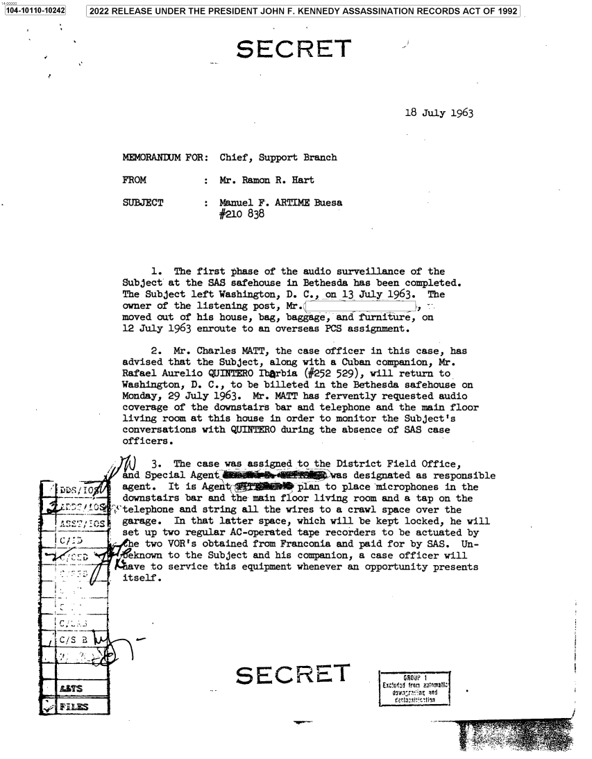 handle is hein.jfk/jfkarch72210 and id is 1 raw text is: 2022 RELEASE UNDER THE PRESIDENT JOHN F. KENNEDY ASSASSINATION RECORDS ACT OF 1992


                                  SECRET




                                                               18 July 1963



              MEMORANDUM FOR:  Chief, Support Branch

              FROM          :  Mr. Ramon R. Hart

              SUBJECT       :  Manuel F. ARTIME Buesa
                               #210 838




                   1.  The first phase of the audio surveillance of the
              Subject at the SAS safehouse in Bethesda has been completed.
              The Subject left Washington, D. C.,on 13 July 1963.  The
              owner of the listening post, Mr.                   ,-
              moved out of his house, bag, baggage, and furniture, on
              12 July 1963 enroute to an overseas PCS assignment.

                   2.  Mr. Charles MATT, the case officer in this case, has
              advised that the Subject, along with a Cuban companion, Mr.
              Rafael Aurelio QUINTERO Ibgrbia (#252 529), will return to
              Washington, D. C., to be billeted in the Bethesda safehouse on
              Monday, 29 July 1963. Mr. MATT has fervently requested audio
              coverage of the downstairs bar and telephone and the main floor
              living room at this house in order to monitor the Subject's
              conversations with QUINTERO during the absence of SAS case
              officers.

                   3.  The case was assigned to the District Field Office,
              and Special Agent                 -as   designated as responsible
SDDSi0        agent.  It is Agent,          plan to place 'microphones in the
      --,     downstairs bar and the main floor living room and a tap on the
            j'telephone and string all the wires to a crawl space over the
   '-   ~.S   garage.  In that latter space, which will be kept locked, he will
              set up two regular AC-operated tape recorders to be actuated by
                e two VOR's obtained from Franconia and paid for by SAS. Un-
           ;, 4+eknown to the Subject and his companion, a case officer will
   7f--     Rave   to service this equipment whenever an opportunity presents
              itself.









                                 SECRET                        GAU?1
                                                               ErV lIo  tic


1104-10110-102421


