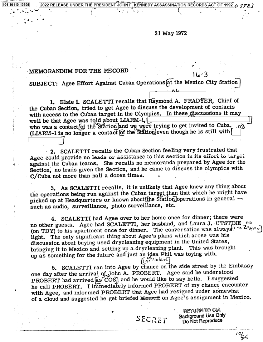 handle is hein.jfk/jfkarch72223 and id is 1 raw text is: 104-10110-10305  2022 RELEASE UNDER THE PRESIDENT JOHN F. KENNEDY ASSASSINATION RECORDS ACT OF 1992  -




                                                   31 May 1972





        .MEMORANDUM FOR THE RECORD                  -


SUBJECT:   Agee Effort Agains


t Cuban Operations at the Mexico City Station]


            1.  Elsie L SCALETTI  recalls that Riymond A. FRADYER,  Chief of
     the Cuban Section, tried to get Agee to discuss the development of contacts
     with access to the Cuban target in the Olympics. In these dscussions it may
     well be that Agee was tVd bout LIARM-1,
     LIwho was a    contact of the Stationland w  wire trying to get invited to Cuba. o
     (LIARM-1  is no longer a contact of the tatio]even though he is still withtC


            2.  SCALETTI  recalls the Cuban Section feeling very frustrated that
      Agee could provide no leads or assistance to this sectiujn L1    i its effort to target
s     against the Cuban teams. She recalls no memoranda prepared by Agee for the
      Section, no leads given the Section, and he came to discuss the olympics with
      C/Cuba not more than half a dozen times.

             3. As SCALETTI   recalls, it is unlikely that Agee knew any thing about
      the operations being run against the Cuban targt han that which he might have
      picked up at Headquarters or known aboutthe Station]operations in general --
      such as audio, surveillance, photo surveillance, etc.

             4. SCALETTI   had Agee over to her home once for dinner; there were
      no other guests. Agee had SCALETTI,  her husband, and Laura J. UTSTNE   O!
      (on TDY) to his apartment once for dinner. The conversation was alway 
      light. The only significant thing about Agee's plans which arose was his
      discussion about buying used drycleaning equipment in the United States,
      bringing it to Mexico and setting up a drycleaning plant. This was brought
      up as something for the future and just an idea Phil was toying with.

             5. SCALETTI   ran into Agee by chance on the side street by the Embassy
      one day after the arrival John A. PROBERT.   Agee  said he understood
      PROBERT   had arrived as  o)  and he would like to say hello. I suggested
      he call PROBERT.   I immediately informed PROBERT  of my chance encounter
      with Agee, and informed PROBERT   that Agee had resigned under somewhat
      of a cloud and suggested he get briefed him1f on Agee's assignment in Mexico.

                                                         RETURN0 T 0 ©A
                                         S     - ,..... Background Use Only
                                           a C < ; Do Not Reproduce

                                                                           I/


