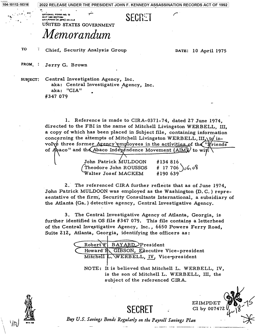 handle is hein.jfk/jfkarch72378 and id is 1 raw text is: 104-10112-10316


2022 RELEASE UNDER THE PRESIDENT JOHN F. KENNEDY ASSASSINATION RECORDS ACT OF 1992


-      4
OPTIONAL FORM N. 10
MAY 100 EDITION
OAPPMR (41 iWR) 101.11.4
UN~ITED STATES GOVERNMIENT

Memorandum


TO       Chief, Security Analysis Group


DATE: 10 April 1975


FROM, :  Jerry G. Brown


SUBJECT: Central Investigation Agency, Inc.
           aka: Central Investigative Agency, Inc.
           aka:  CIA
         #347 079




                1. Reference is made to CIRA-0371-74,  dated 27 June 1974,
         directed to the FBI in the name of Mitchell Livingston WERBELL, III,
         a copy of which has been placed in Subject file, containing information
         concerning the attempts of Mitchell Livingston WERBELL, III t in-
         vo   three former A    c   m  oyees in the activities f th  riends
         of   aco and th Abaco Inde  ndence Movement   AIM   to wi

                       John Patrick  ULDOON      #134 816
                       Theodore John ROUSSOS # 17 706)06, oS
                         alter Josef MACKEM      #190 639

                2. The  referenced CIRA further reflects that as of June 1974,
         John Patrick MULDOON   was employed  as the Washington (D. C. ) repre-
         sentative of the firm, Security Consultants International, a subsidiary of
         the Atlanta (Ga.) detective agency, Central Investigative Agency.

                3. The  Central Investigative Agency of Atlanta, Georgia, is
         further identified in OS file #347 079. This file contains a letterhead
         of the Central Inve.stigative Agency, Inc., 6650 Powers Ferry Road,
         Suite 212, Atlanta, Georgia, identifying the officers as:

                       Robert    BAYARD)President
                       Howard    GIBSON,  E ecutive Vice-president
                       Mitche 1  . WERBELL,   IV, Vice-president

                       NOTE:  It is believed that Mitchell L. WERBELL, IV,
                              is the son of Mitchell L. WERBELL,  III, the
                              subject of the referenced CIRA.


SECRET


E2IMPDET           1<
Cl by 007472


Buy U.S. Savings Bonds Regularly on the Payroll Savings Plan            -


SECREI


&F


