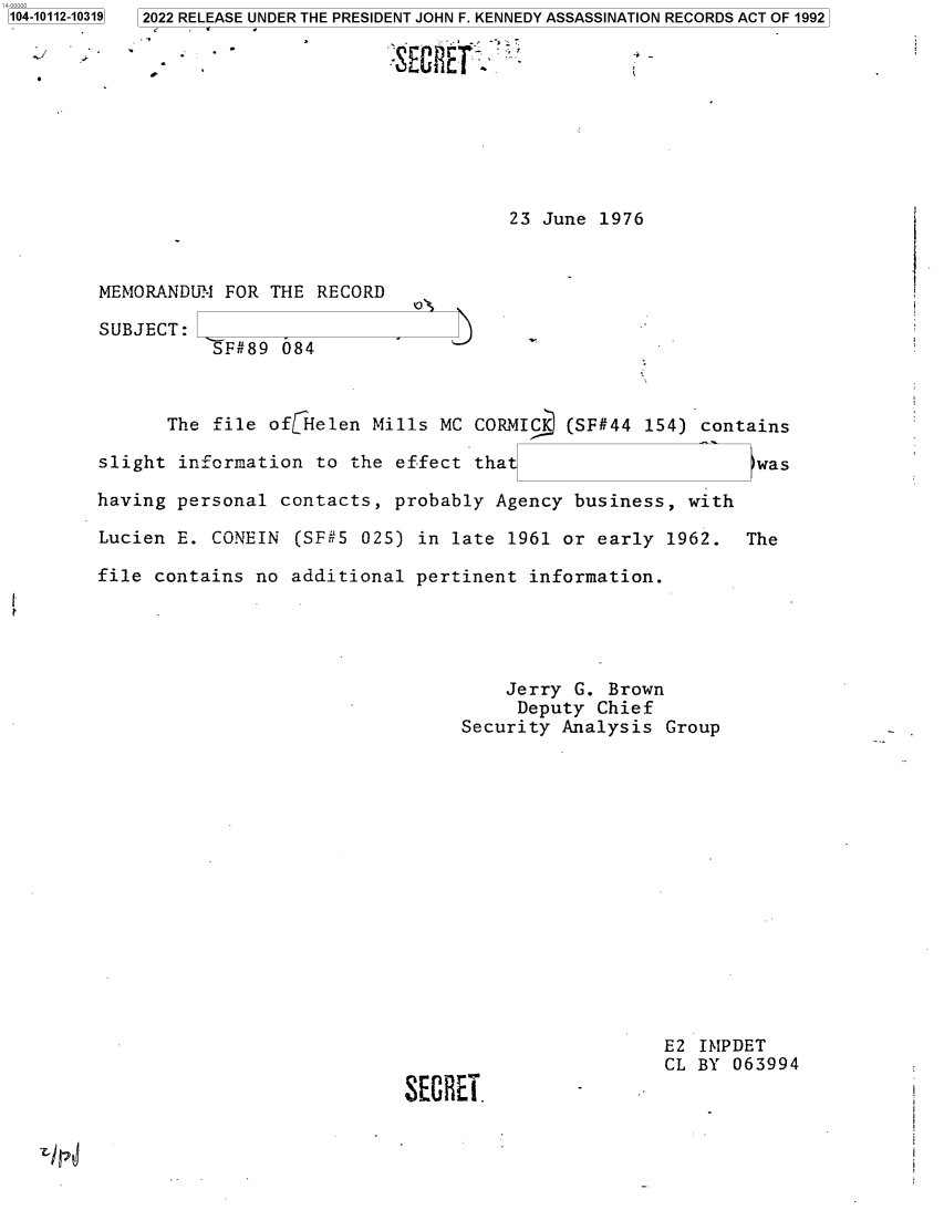 handle is hein.jfk/jfkarch72379 and id is 1 raw text is: 1104-10112-10319


23 June 1976


MEMORANDUM  FOR THE RECORD

SUBJECT:
           SF#89 084


      The  file ofHelen   Mills MC CORMIC   (SF#44 154) contains

slight  information to the  effect that                      was

having personal  contacts,  probably Agency business,  with

Lucien E.  CONEIN (SF#5  025) in late 1961 or early  1962.  The

file contains  no additional  pertinent information.





                                      Jerry G. Brown
                                      Deputy  Chief
                                  Security Analysis  Group


SECREi.


E2 IMPDET
CL BY 063994


I/H


3 2022 RELEASE UNDER THE PRESIDENT JOHN F. KENNEDY ASSASSINATION RECORDS ACT OF 1992


