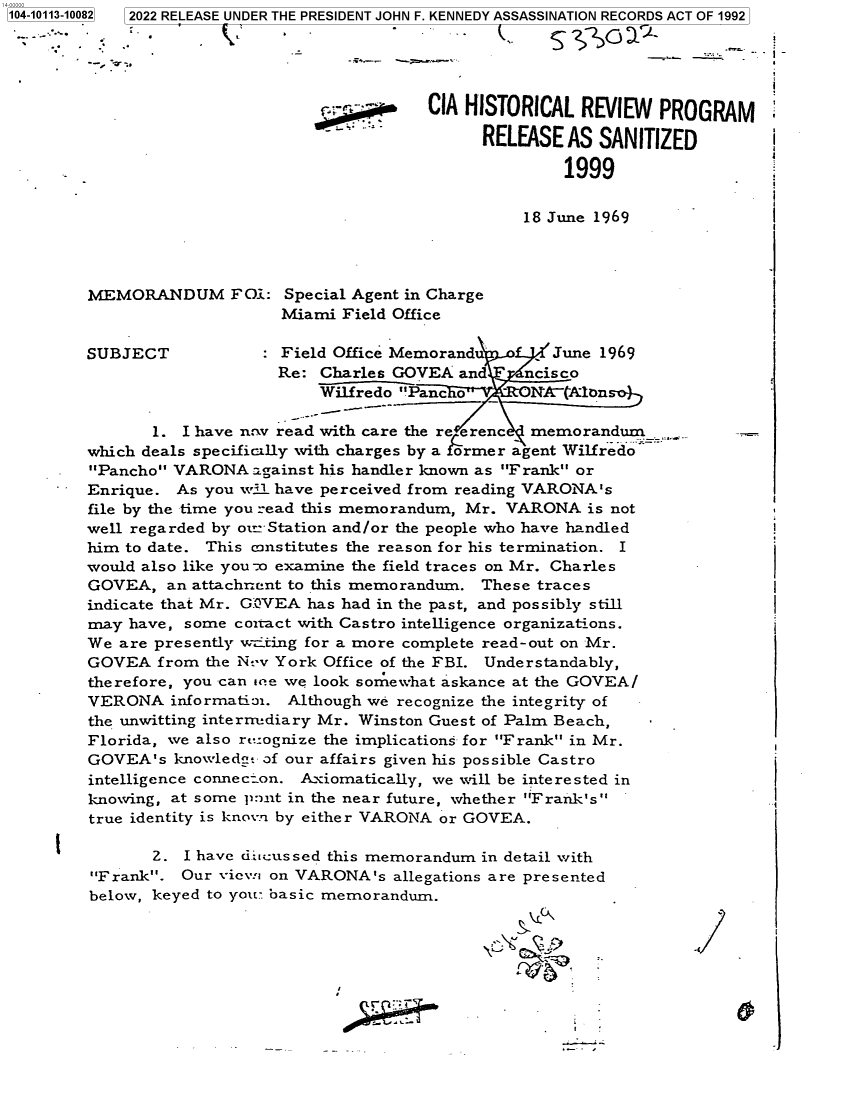 handle is hein.jfk/jfkarch72416 and id is 1 raw text is: 2   2022 RELEASE UNDER THE PRESIDENT JOHN F. KENNEDY ASSASSINATION RECORDS ACT OF 1992


1104-10113-100


              V
--- ~


18 June 1969


MEMORANDUM FOi:


Special Agent in Charge
Miami  Field Office


SUBJECT              Field Office Memorandu       June 1969
                    Re:  Charles GOVEA  and    ncisco
                         Wilfredo Panc                  -

       1. I have n v read with care the re enc  memorandum__
which deals specificlly with charges by a former agent Wilfredo
Pancho VARONA   against his handler known as Frank or
Enrique.  As you w-i. have perceived from reading VARONA's
file by the time you read this memorandum, Mr. VARONA is not
well regarded by oirStation and/or the people who have handled
him to date. This constitutes the reason for his termination. I
would also like you-o examine the field traces on Mr. Charles
GOVEA,   an attachracnt to this memorandum. These traces
indicate that Mr. G:VEA has had in the past, and possibly still
may have, some  coitact with Castro intelligence organizations.
We are presently wating for a more complete read-out on Mr.
GOVEA   from the N--v York Office of the FBI. Understandably,
therefore, you can ere we look somewhat askance at the GOVEA/
VERONA   informati:n. Although we recognize the integrity of
the unwitting interrn-diary Mr. Winston Guest of Palm Beach,
Florida, we also rtcognize the implications for Frank in Mr.
GOVEA's  knowled-  of our affairs given his possible Castro
intelligence connecion. Axiomatically, we will be interested in
knowing, at some p:)nt in the near future, whether Frank's
true identity is known by either VARONA or GOVEA.

       2. I have dicussed this memorandum in detail with
Frank.  Our views on VARONA's  allegations are presented
below, keyed to you: basic memorandum.


CIA HISTORICAL  REVIEW   PROGRAM

      RELEASE  AS SANITIZED

               1999


.I


i


