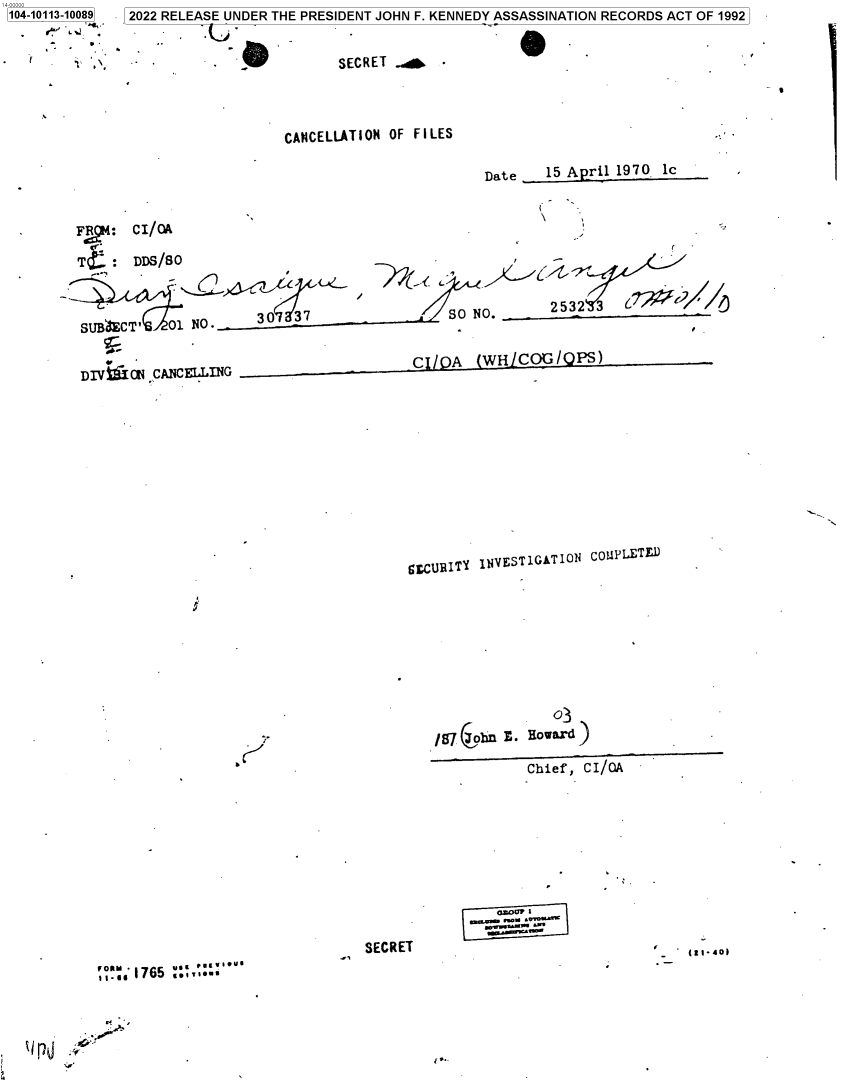 handle is hein.jfk/jfkarch72417 and id is 1 raw text is: 104-10113-10089


  - ~     .'


2022 RELEASE UNDER THE PRESIDENT JOHN F. KENNEDY ASSASSINATION RECORDS ACT OF 1992


.u.


0


                         CANCELLATION OF FILES

                                                 Date   15 April 1970 lc


Fo: CI/OA

    TL:DDS/SO



    C                     37                 SO NO.      2532  3


 DIVfiON CANCELLING                     Cl/pA    (WHICG/PS)











                                        gCURITY INVESTIGATION COPLETU


J


K'


SECRET


   1765 ....o

Ir.....


/87  bn E. Howard
           Chief, CI/A


  alo0f .
,. -   r#-u~ w~


(C.


SECRET  a



