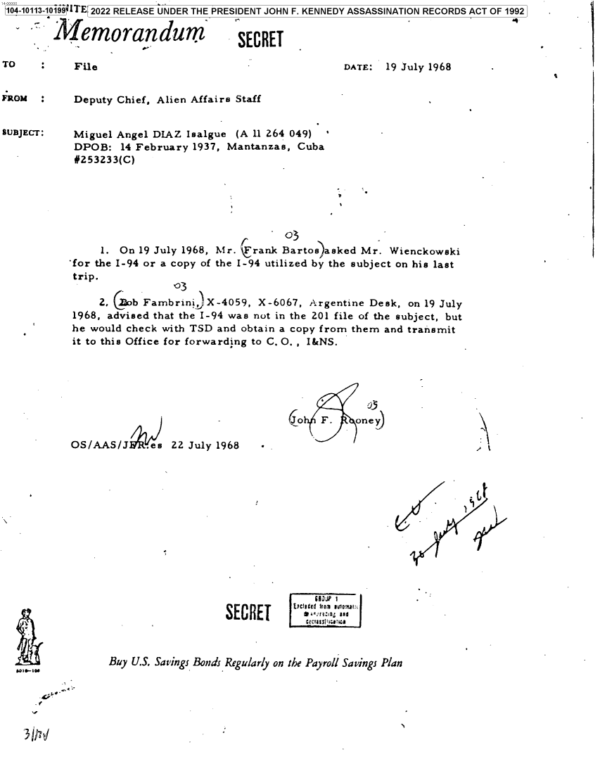handle is hein.jfk/jfkarch72433 and id is 1 raw text is: 104-10113-10199 ITE 2022 RELEASE UNDER THE PRESIDENT JOHN F. KENNEDY ASSASSINATION RECORDS ACT OF 1992

       Memorandum                     SECRET


TO          File


FRom  :


SUBJECT:


DATE:  19 July 1968


Deputy Chief, Alien Affairs Staff


Miguel Angel DIAZ Isalgue (A 11 264 049) *
DPOB:   14 February 1937, Mantanzas, Cuba
#253233(C)


                                  03
     1. On 19 July 1968, Mr. rank Bartos)asked Mr. Wienckowski
for the I-94 or a copy of the I-94 utilized by the subject on his last
trip.
                103
    2, (Zob Fambrini  X-4059, X-6067, Argentine Desk, on 19 July
1968, advised that the I-94 was not in the 201 file of the subject, but
he would check with TSD and obtain a copy from them and transmit
it to this Office for forwarding to C. O. , I&NS.


            03
(o  F.    one y


OS/AAS/J     es 22 July 1968


uk>


                   SECRET      clgee OlauOj



Buy U.S. Savings Bonds Regularly on the Payroll Savings Plan


4L
9,


3dM!Y


