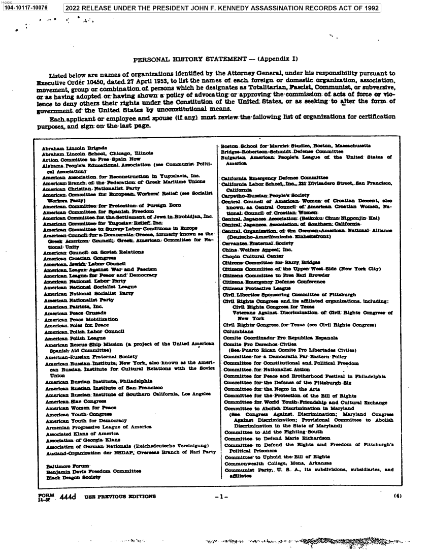 handle is hein.jfk/jfkarch72478 and id is 1 raw text is: 104-10117-10076    [2022  RELEASE   UNDER   THE  PRESIDENT JOHN F. KENNEDY ASSASSINATION RECORDS ACT OF 1992








                                           PERSONAL HIBTORY STATEMENT - (Appendix I)


               Listed below are names  of organisations  identified by the Attorney General, under  his responsibility pursuant to
           Executive Order 10450, dated-27  April 1953, to list the names of each foreign. or domestic. organization, association,
           movement,  group  or combination-Of   peons   which  he designates as Totalitarian, Pascist, Conmmunist, or subversive,
           or as having adopted. orhaving   shown-  a policy of advocating- or- approving- thecommisslon. of acts of force or Vio-
           lence to deny others their rights  under  the Constitution of the  United  States, or as seeking  to alter the form. of
           government  of- the United  States  by  uneonititutinnal means.
               Eachapplicant   or employee  and  spouse  (iftany). must.review'the following list of organizations for certification
           purposes, and sign- on' the last page-


  Abraham Lincoln Brigade
  Abraham. Lincoln. Schol. Chicago. Truitn-i
  Action Committee to Pree-Spain Now
  Alabama. People'ae Dmsaetiona- Asociation (see Communist Politi-
    eCl Asmsiationi-
  American Aroocation  R  ecnstruction in Tugoslav6a. .
  Americam Branch. at the Federation- of- Greek Maritime Unions
  Ameican  Christian. Nationalist- Party
  American: Committee for BoropeaS Worker. Relief (see Socialist
    Workers rarty)
- Ameian.  Oommittee for- Proateionm of Foreign Born
  American Committee. for Spanah Preedom
* American Committes tw tha-Settlement of Jewa inJBrobidjan. Sne.
  Amsican  namfftten for Pirgodav: R5Uf-lae.Z
  Americana Committee to Suzve1F Labor- Cnditiona L EuRmps
  Am      oanCou nSor.oM   mswtln:Grewe.formerty-knwf as the-
    Greek Amnion-  Can-41: Gral: Amerioan Committee for Na-
    Uio   Unity
  American Council: on Soi  Relations,
  Amehcan  Croatian Congress
SAmerican. Jewish tIaer Council
  Amerlcn. League Agnsat War- and Facam
  American. League   Peaoer and' Democracy
  Ammicen  Natiotalu Tuber Barty
  American Nationa Socialsat League
  American National Sociatlis Party
  American. Nattonalist Party
  American PatrIots. Inc
  American Peace Crusade
  American Peace Mobilisation
  American. Poles for Peace
  American. Polish- Labor Council
  American.Polish. League
  American ReacueShip Mission (a project of the United American
    SpanishAid Committee)
    American-Rusean Fraternal. Society
    American.Russisn-Institute; New York. also known as the Amer-
    can Rusian- Institute for Cultural Relations with the Soviet
    Union
    American Russian rnstitute..Philadelphia
    American Russian institute of San:. rancisoo
    American Rusian Institute of Southern CalIfornia. Los Angeles
    American-Slav Congrem
    American Women for Peace
    Amerian Youth- Congress
    American Youth for Democracy
    Armenian Progressive League of America
    Associated Slang or America
    Association'a fGeorgia Ians
    Association of. German Nationals (Reihadauteche Vereinigung)
    AuAdand.Organtition der NSDAP. Overseas Branch of Nail Party

    Baltimore Form-
    Benjamin Davis Freedom Committee
    Black Deon Soolety


. Boston. Sehoo for Marxist Studies..Boston. Mamohusette
Bridges-oberton-ehmidt.Defense  Committee
Bulgarian AmiowaL:  Foplea  League af the United- States of
  America

  California Nmergenc Defe .Committee
  California.Labhr nShool lne..3U.Dviaadero Street..San Franciao.
  Calufornia
  Carpath@U  dafl~NopSOCiet1
- Central. Council af American Women- of Croatian Doeent. also
.  known, as. Central Council- af Ameatcan. Croatian Women. Na-
   tona  Council- at Croatian: Womn:
 dentaLpesbAodatiomn (Bstkmk' ChunNIanjin- Kal)
 Cont-L  1anm   Asoathen- of. SMUthma California.
 CentraL- Organeation- of tbnn Germaasmsriean National Alliance
 - (atn-aatmth. Zanhet~aernt)

 China. Weifame Atlea. Inc.
 Chopin Cultural Center
 Ceti  a.Oes ammltea-far Buy Bridges
 Citimus   mitn~ueeafr the UIpperWest Side (New York City)
 I r ttea. .ommittee to Pies -ar Browder
 Citsma    en   cy Defense Confarence
 Ci-tums- Protmiv League
 CIYU- Lbertles Sponsoring Committee of Pittsburgh
 Civil Rights Congress and-its atillated organieation, tncluding:
     Civil Rights. Cowean for Tesam
     Veterans Against- Discriminatin. of Civil Rights Congress- of
     New   York
 Civil Rightr Congress. fur Teza (See Civil Rights Congress)
 Columbiana
 Comite Coordinador-Pro: Republica Espanola
 Comite Pro Derecho-Civllea
   (Sea. Puerto Rcan Coulite Pro Libertades CIviles)
   Committee-for a Democratic. Par Dastern Policy
   Commte,  for Constitutional and. Political. Freedom
   Committee. for: Nationalist- Atton
   Committee for Peee and Brotherhood Festival in Philadelphia
 . Committee for-the Defense. of the Pittsburgh Sir
 Committee  for-the Negro -in the Arts
 Committee  for tbe-Proteotian.of the Bill of Rights
 Committee  for. World Touti Friendship and Cultural rchange
 Committee  to Abolish- Dlwsimination in Maryland
    (See. Congress Against. DIsecriminatan; Maryland Congres
    Against  Dlsrtimination; Provisional Committee to Abolish
    Discrimination in the State of Maryland)
  Committee. to Aid the Fighting- South
  Committee. to Defend Marie Richardson
  Committee- to Defend the Rights and Freedom of Pittsburgh's
  , Political Prisoners
  Commitsee' to Upbold. the: Bill a Rights
  Commonwealth  College; Mea. Arkana
  Communist  Party;. U. S.. A.. Its subdivisions, subsidiaries, and
    atitates


M  444J     UBE PRZVIOUS  RIIrVIONS                    -1-                                                         (4)


-1 -


FORM                                                                                                                  (4)


