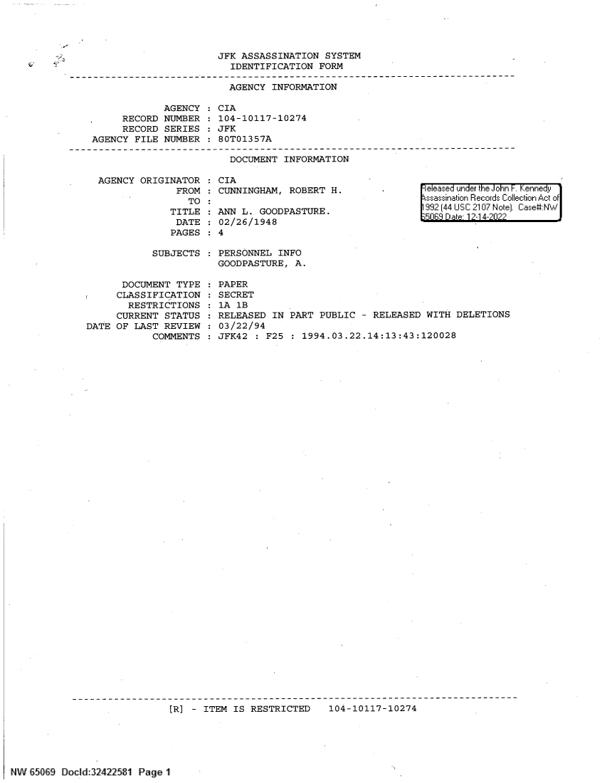 handle is hein.jfk/jfkarch72489 and id is 1 raw text is: 




JFK ASSASSINATION  SYSTEM
  IDENTIFICATION  FORM


                         AGENCY INFORMATION

             AGENCY    CIA
     RECORD  NUMBER    104-10117-10274
     RECORD  SERIES    JFK
AGENCY  FILE NUMBER  : 80T01357A


DOCUMENT  INFORMATION


AGENCY  ORIGINATOR    CIA
              FROM    CUNNINGHAM, ROBERT  H.
                TO
             TITLE   ANN  L. GOODPASTURE.
             DATE     02/26/1948
             PAGES    4


|eleased under the John F. Kennedy
ssassination Records Collection Act of
992 (44 USC 2107 Note). Case:NW
5063 D ate- 12-1 4-2022


SUBJECTS  : PERSONNEL  INFO
            GOODPASTURE,  A.


      DOCUMENT  TYPE
      CLASSIFICATION
        RESTRICTIONS
     CURRENT  STATUS
DATE OF  LAST REVIEW
            COMMENTS


PAPER
SECRET
lA 1B
RELEASED  IN PART PUBLIC  - RELEASED WITH  DELETIONS
03/22/94
JFK42  : F25 : 1994.03.22.14:13:43:120028


                            [R] -  ITEM IS RESTRICTED    104-10117-10274






NW !   9 Docid:32422581 Page 1


-V.-
4.-


