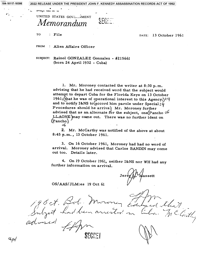 handle is hein.jfk/jfkarch72492 and id is 1 raw text is: 2022 RELEASE UNDER THE PRESIDENT JOHN F. KENNEDY ASSASSINATION RECORDS ACT OF 1992


y  OPTrIO'A  FORM NO. 10
   UNITED STATES GOVL. .AMENT

   Memorandum


TO    : File


DATE: 13 October 1961


FROM  : Alien Affairs Officer


SUBJECT: Reinol GONZALEZ  Gonzalez - #215661
        (born 24 April 1932 - Cuba)





            1. Mr.  Moroney contacted the writer at 8:30 p. m.
        advising that he had received word that the subject would
        attempt to depart Cuba for the Florida Keys on 13 October
        1961;(tat he was of o erational interest to this Agencyy)
        and to notify I&NS to accord him parole under Special 2j
        Procedures should he arrive. Mr. Moroney further
        advised that as an alternate or the subject, one(Pancho 06
        LLAONE   nay come out. There was  no further ident on
        (P ancho)

            2. Mr. McCarthy  was notified of the above at about
        8:45 p.m., 13 October 1961.


    3.
arrival.
out too.


On 16 October 1961, Moroney had had no word of
Moroney   advised that Carlos BANDIN may come
Details later.


     4. On 19 October 1961, neither I&NS nor WH had any
further information on arrival.


                                Jer   t   assett

OS/AAS/JLM:es 19   Oct 61


         CC t...
{~ ~Ui i/Y,-~


(~I


1104-10117-103981


