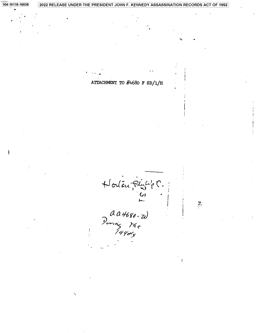 handle is hein.jfk/jfkarch72516 and id is 1 raw text is: 104-10119-10036


ATTACHMENT  TO #4680 F SD/i/H


(L)


12022 RELEASE UNDER THE PRESIDENT JOHN F. KENNEDY ASSASSINATION RECORDS ACT OF 1992


i


r


i
I


a  Q  f6  a -

           P


