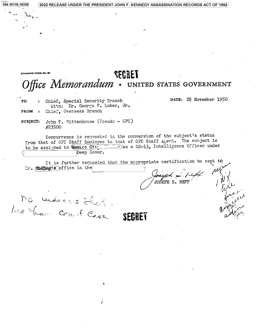 handle is hein.jfk/jfkarch72573 and id is 1 raw text is: 104-10119-10339  2022 RELEASE UNDER THE PRESIDENT JOHN F. KENNEDY ASSASSINATION RECORDS ACT OF 1992



        N


STANDARD FORM NO. 84


Office Memorandum * UNITED STATES GOVERNMENT


TO    :  Chief, Special Security Branch
          Attn:  Mr. Georre P. Loker, Jr.
FROM  :  Chief, Overseas Branch


DATE: 28 November 1950


SUBJECT: John F. Bittenhouse (Pseudo - OPC)
         #23500

         Concurrence is requested in the conversion of the subjectIs status
 from that of OPC Staff Emnloyee to that of OPC Staff Agent. Tne subject is
 to be assigned to      Ci.-       As a GS-13, Intelligence Officer under
                   Deep Cover.


It is further requested that the appropriate certification be sent to
em*s  ffice ir. the


                                      JOPH  S.RE







          SSECRET


T


V


MlEl


