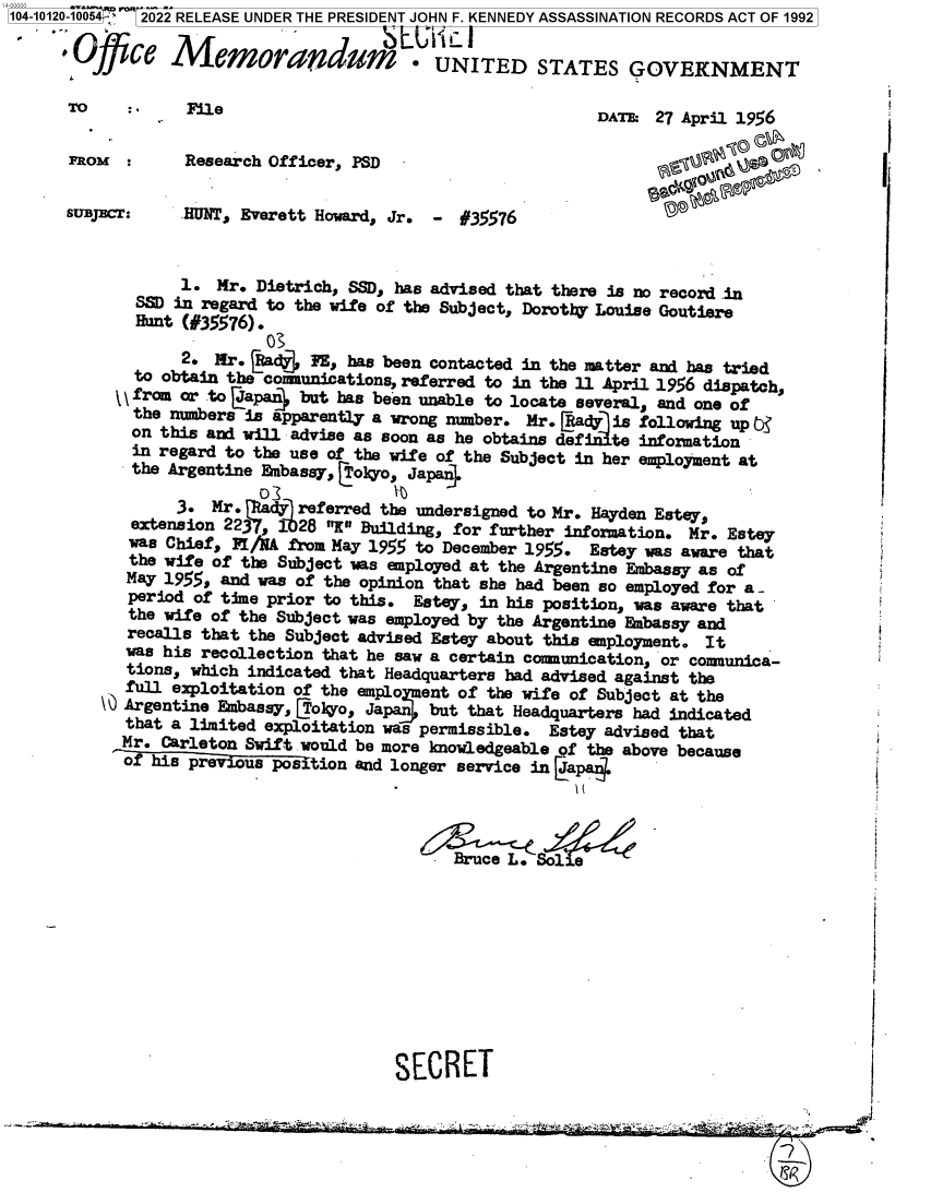 handle is hein.jfk/jfkarch72592 and id is 1 raw text is: 104-10120-10054 '  2022 RELEASE UNDER THE PRESIDENT JOHN F. KENNEDY ASSASSINATION RECORDS ACT OF 1992

       Offce Memorandu                    .  UNITED STATES GOVERNMENT
       To         File                                        DATE: 27 April 1956


       FROM :     Research Officer, PSD                              S


       SUBST:     HUNT, Everett Howard, Jr. -  #35576


                  1.  Mr. Dietrich, SSD, has advised that there is no record in
             SSD in regard to the wife of the Subject, Dorothy Louise Goutiere
             Hunt (#35576).

                  2. Mr. (Aadj FE, has been contacted in the matter and has tried
             to obtain the comunications, referred to in the 11 April 1956 dispatch,
             \ from or to (Japan4 but has been unable to locate several, and one of
             the numbers is apparently a wrong number. Mr. (Rady is following up b3
             on this and will advise as soon as he obtains def iite information
             in regard to the use of the wife of the Subject in her employment at
             the Argentine Embassy, Coo,  Japan4

                 3.  Mr.      referred the undersigned to Mr. Hayden Estey,
             extension 223    28 X Building, for further information. Mr. Estey
             was Chief, FIAA from May 1955 to December 1955. Estey was aware that
             the wife of the Subject was employed at the Argentine Embassy as of
             May 1955, and was of the opinion that she had been so employed for a-
             period of time prior to this. Estey, in his position, was aware that
             the wife of the Subject was employed by the Argentine Embassy and
             recalls that the Subject advised Estey about this employment. It
             was his recollection that he saw a certain conanunication, or comunica-
             tions, which indicated that Headquarters had advised against the
             full exploitation of the emplo ent of the wife of Subject at the
          \' Argentine Embassy, CTokro, Japan but that Headquarters had indicated
            that a limited exploitation was permissible. Estey advised that
            Mr. Carleton Swift would be more knowledgeable of the above because
            of his previous position and longer service in Capa4




                                              Bruce L. Solie










                                        SECRET


