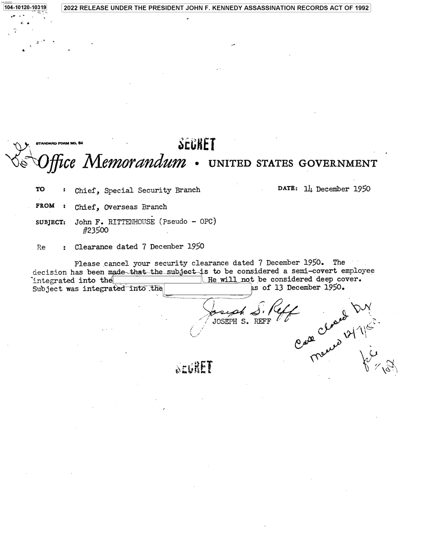 handle is hein.jfk/jfkarch72631 and id is 1 raw text is: 104-10120-10319


2022 RELEASE UNDER THE PRESIDENT JOHN F. KENNEDY ASSASSINATION RECORDS ACT OF 1992


   wrAND m  . 4  -x BS


Office Memorandum * UNITED STATES GOVERNMENT


TO    :  Chief, Special Security Branch

FROM  :  Chief, Overseas Branch

SUBJECT: John F. RITTENHOUSIE (Pseudo - OPC)
          #23500

Re    :  Clearance dated 7 December 1950


DATE: 14 December 1950


          Please .cancel your security clearance dated 7 December 1950. The
decision has been       at-the-sub    's to be considered a semi-covert employee
'integrated into the                  Le  willot  be considered deep cover.
Subject was integrated-inh-he                      of 13 December 1950.


JOSEPH S. REFF


Cs,


/


b vP



  fJ\   \\



