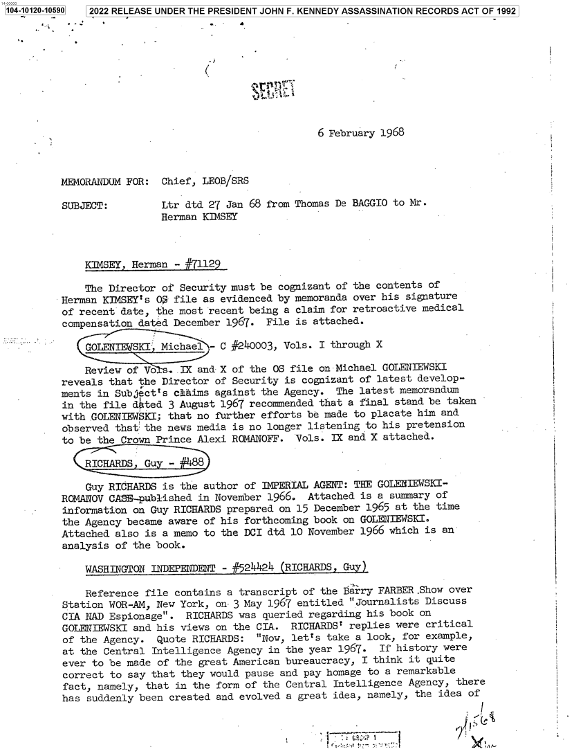handle is hein.jfk/jfkarch72689 and id is 1 raw text is: 104-10120-10590 2022 RELEASE UNDER THE PRESIDENT JOHN F. KENNEDY ASSASSINATION RECORDS ACT OF 1992










                                                      6 February 1968



         MEMORANDUM  FOR:  Chief, LEOB/SRS

         SUBJECT:          Ltr dtd 27 Jan 68 from Thomas De BAGGIO to Mr.
                           Herman KIMSEY



              KIMSEY, Herman - #71129

              The Director of Security must be cognizant of the contents of
         Herman  KIMSEY's 0$ file as evidenced by memoranda over his signature
         of  recent date, the most recent being a claim for retroactive medical
         compensation  dated December 1967.  File is attached.

              GOL ENTIEWTSKI, Michael C #240003, Vols. I through X

              Review of Vo  . IX and- X of the OS file on Michael GOLENIEWSKI
          reveals that the Director of Security is cognizant of latest develop-
          ments in Subject's claims against the Agency.  The latest memorandum
          in the file dhted 3 August 1967 recommended that a final stand be taken
          with .GOLENIEWSKI; that no further efforts be made to placate him and
          observed that the news media is no longer listening to his pretension
          to be the Crown Prince Alexi ROMANOFF.  Vols. IX and X attached.

             RIHADG     uy     8

             Guy  RICHARDS is the author of IMPERIAL AGENT: THE GOLENIEWSKI-
          ROMANOV CASE-published in November 1966.  Attached is a summary of
          information on Guy RICHARDS prepared on 15 December 1965 at the time
          the Agency became aware of his forthcoming book on GOLENIEWSKI.
          Attached also is a memo to the DCI dtd 10 November 1966 which is an
          analysis of the book.

              WASHINGTON INDEPENDENT - #524424 (RICHARDS, Guy)

              Reference file contains a transcript of the Barry FARBER Show over
          Station WOR-AM, New York, on- 3 May 1967 entitled Journalists Discuss
          CIA NAD Espionage.  RICHARDS was queried regarding his book on
          GOLENTIEWSKI and his views on the CIA. RICHARDS' replies were critical
          of the Agency.  Quote RICHARDS:  Now, letts take a look, for example,
          at the Central Intelligence Agency in the year 1967.  If history were
          ever to be made of the great American bureaucracy, I think it quite
          correct to say that they would pause and pay homage to a remarkable
          fact, namely, that in the form of the Central Intelligence Agency, there
          has suddenly been created and evolved a great idea, namely, the idea of

                                                                 I -


