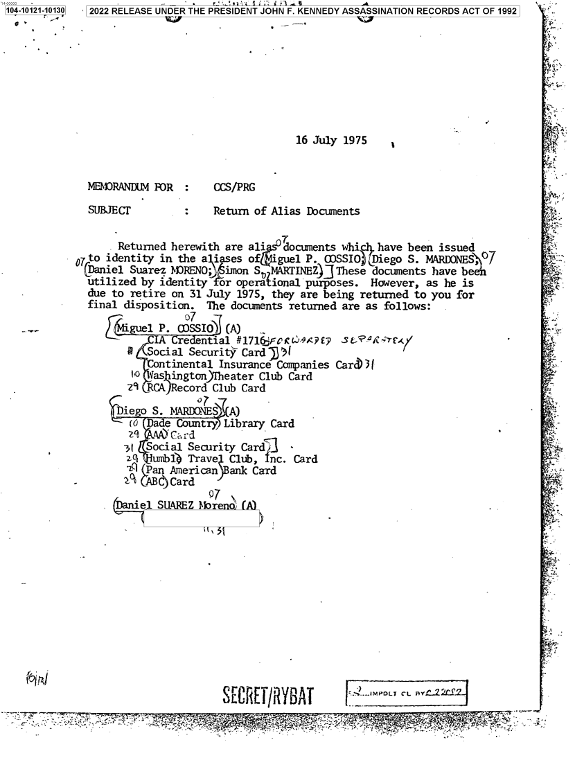 handle is hein.jfk/jfkarch72733 and id is 1 raw text is: 104-10121-10130


2022 RELEASE UNDER THE PRESIDENT JOHN F. KENNEDY ASSASSINATION RECORDS ACT OF 1992


16 July 1975


MEM2ORANDUM FOR

SUBJECT


CCS/PRG

Return of Alias Documents


       Returned herewith are ali   documents whi   have been issued
7 to identity in the a iases of   guel P. OJSSIO))Diego S. MARDONES, 07
Daniel   Suarez rnRENO1  inon S.MARTINEZ)]  These documents have be
  utilized by identity  or operaional  purposes.  However, as he is
  due to retire on 31 July 1975, they are being returned to you for
  final disposition.  The documents returned are as follows:

      Fi-guel P. COSSIO  (A)
            CIA Credential #1716F r L4 #PE7 3 CE   arT
         a  Social Security Card 3)1
              ntinental Insurance Companies Card))l
         1O etas ington)Iheater Club Card
         z9 RCA)Record Club Card

         iego S. MARD.NES A)
         (O Dade Country Library Card

         31 Social Security Cardl
         '   umbib) Trave Club, Inc. Card
         P   an American  ank Card
  -       AB    Card


. (Daniel SUAREZ


  §37
Mobreno (A)


fl~


S[C  E/RYBAT


°.1 -IM OLTCLBY .`2


          e,.                    z
-C',  . -   - _ ..r _ ... f . a r w-tr (rr' L' , :i f d 'jrj'{r ° rq,-c ' . W i 9;s` i Y , +f q _ ;a. .
                                    .   .


