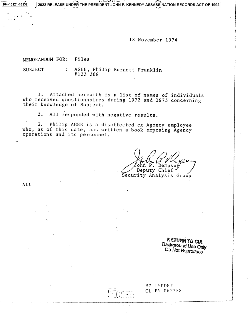 handle is hein.jfk/jfkarch72734 and id is 1 raw text is: a-ooooo
104-10121-10132


18 November  1974


MEMORANDUM  FOR:  Files


SUBJECT


AGEE,  Philip Burnett Franklin
#133  368


      1.  Attached herewith  is a list  of names of individuals
who received  questionnaires  during 1972  and 1973 concerning
their knowledge  of Subject.

     2.  All  responded with  negative results.

     3.   Philip AGEE  is a disaffected ex-Agency  employee
who, as  of this date,  has written a book  exposing Agency
operations  and its personnel.





                                        ohri P. Dempsef/
                                        Deputy  Chief
                                   Security Analysis  Group


Att


  FuCTU~qJ To CIA
S ackproUnd Use Only
DO  Mot Rop-oduc a


E2 IMPDET
CL BY  062258


- I


3 2022 RELEASE UNDER THE PRESIDENT JOHN F. KENNEDY ASSASSINATION RECORDS ACT OF 1992


