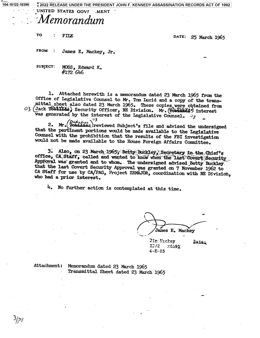 handle is hein.jfk/jfkarch72832 and id is 1 raw text is: 104-10122-10399 2022 RELEASE UNDER THE PRESIDENT JOHN F. KENNEDY ASSASSINATION RECORDS ACT OF 1992
             UNITED STATES GOVT   .MENT

             Memorandum

             TO       FILE                                     DATE:  25 March 1965


             FROM  :  James E. Mackey, Jr.


             SUBJECT: LOSS, Edward K.
                      #172 6146



                 1.  Attached herewith is a memorandum dated 23 March 1965 fram the
            Office of Legislative Counsel to Mr. Tom lIcid and a copy of the trans-
              ttal- sheet also dated 23 March 1965. These copies were   ained from
        03   ack 'T    e   Security Officer, 1NE Division. Mr.          interest
            was generate  by the interest of the legislative Counsel. i   -

                 2.  Mr. CT das)reviewed  Subject's file and advised the undersigned
            that the Pertinent portions would be made available to the Legislative
            Counsel with the prohibition that the results of the FBI investigation
            would not be made available to the House Foreign Affairs Committee.

                 3.  Also, on 23 -March_ 1965;, Betty, &i 1eySecetary in the tiief's
            office, CA Staff; called and wanted' to -6i whenB th t C'aver'  cit
            ApproVal was` granted and to whom. - The undersigned advised -Betty Backley,
            that the last Covert Security Approval was granted on 7 November 1962 to
            CA Staff for use by CA/PAG, Project ZRMAJOR, coordination with 1E Division,
            who bad a -prior interest.

                 4. No further action is contemplated at this time.







                                                    - /James  E. Mackey

                                                      Jig !!ckey
                                                      I:/2   _-592'
                                                      4-E-25


           Attachment:  Memorandum dated 23 March 1965
                        Transmittal Sheet dated 23 March 1965


