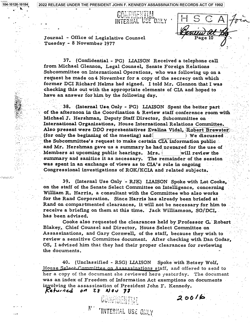 handle is hein.jfk/jfkarch72994 and id is 1 raw text is: 104-10126-10154  2022 RELEASE UNDER THE PRESIDENT JOHN F. KENNEDY ASSASSINATION RECORDS ACT OF 1992


                                        INTERNA   UECL           '   -Z-


               Journal - Office of Legislative Counsel               Page 10
               Tuesday - 8 November 1977


                      37. (Confidential - PG) LIAISON Received a telephone call
               from Michael Glennon, Legal Counsel, Senate Foreign Relations
               Subcommittee on International Operations, who was following up on a
               request he made on4 November  for a copy of the secrecy oath which
               former DCI Richard Helms  had signed. I told Mr. Glennon that I was
               checking this out with the appropriate elements of CIA and hoped to
               have an answer for him by the following day.

                  *   38. (Internal Use Only - PG) LIAISON Spent the better part
       *. -    of the afternoon in the. Coordination & Review staff conference room with
               Michael J. Hershman, Deputy Staff Director, Subcommittee on
               International Organizations, House International Relations Committee.
               Also present were DDO representatives Evalina Vidal, obert Brewster
               (for only the beginning of the meeting) and         We discussed
               the Subcommittee's request to make certain IA information public
               and Mr. Hershman  gave us a summary he had  r  a ed for the use of
               Members  at upcoming public hearings. Mrs. L     will review the
               summary  and sanitize it as necessary. The remainder of the session
               was spent in an exchange of views as to CIA's role in ongoing
               Congressional investigations of ROK/KCIA and related subjects.

                      39. (Internal Use Only - RJK) LIAISON Spoke with Lot Cooke,
               on the staff of the Senate Select Committee on Intelligence, concerning
               William R. Harris, a consultant with the Committee who also works
               for the Rand Corporation. Since Harris has already been briefed at
               Rand on. compartmented clearances, it will not be necessary for him to
               receive a briefing on them at this time. Jack Williamson, SO/DCI,
               has been advised.
                      Cooke also requested the clearances held by Professor G. Robert
              Blakey,. Chief Counsel and Director, House Select Committee on
              Assassinations, and Gary Cornwell, of the staff, because they wish to
              review a sensitive Committee document. After checking with Dan Godar,
              OS,  I advised him that they had their proper clearances for reviewing
              the documents.                                                 -

                     40.  (Unclassified - RSG) LIAISON  Spoke with Betsey Wolf,
              House SP1P      m-itep on   assinptions staff, and offered to send to
              her a copy of the document she reviewed here yestcrday. The document
              was  an index of Freedom of Information Act exemptions on documents
              i  olving the assassination of President John F. Kennedy.

                       u~e    A -b 1NovLU~OV


