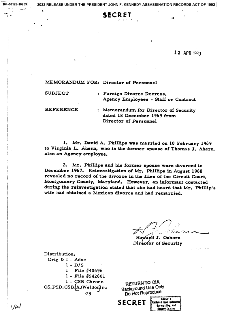 handle is hein.jfk/jfkarch73071 and id is 1 raw text is: 104-10128-10259

- - I


2022 RELEASE UNDER THE PRESIDENT JOHN F. KENNEDY ASSASSINATION RECORDS ACT OF 1992


SECRET


13 APR 1070


MEMORANDUM FOR: Director of Personnel


SUBJECT


REFERENCE


: Foreign Divorce Decrees,
  Agency Employees  - Staff or Contract

: Memorandum   for Director of Security
  dated 18 December 1969 from
  Director of Personnel


       1. Mr.  David A. Phillips was married on 10 February 1969
to Virginia L. Ahern, who is the former spouse of Thomas J. Ahern,
also an Agency employee.

       2. Mr.  Phillips and his former spouse were divorced in
December  1967. Reinvestigation of Mr. Phillips in August 1968
revealed no record of the divorce in the files of the Circuit Court,
Montgomery  County, Maryland.  However, an informant contacted
during the reinvestigation stated that she had heard that Mr. Phillip's
wife had obtained a Mexican divorce and had remarried.








                                  H   L d J. Osborn
                                  Dir for of Security


Distribution:
Orig  & 1 - Adse
        1-D/S
        1 - File #40696
        1 - File #542601
        1 - CSB Chrono
OS:PSD:CSB.JWeldon.rc
               03


(/4


   RETURN ro CIA
 Background Use Only
   Do Not Reproduce

SECRET       Wo   -  *
             ib~u~a~ea er


