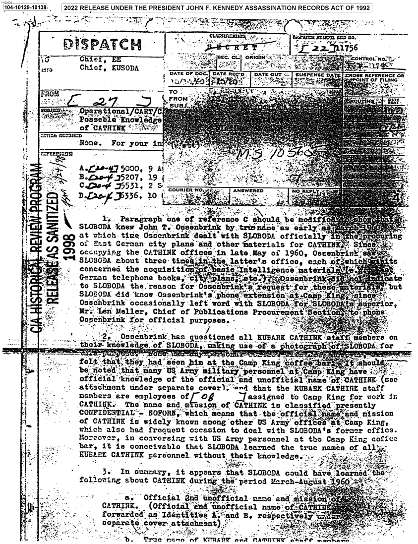 handle is hein.jfk/jfkarch73130 and id is 1 raw text is: 104-10129-10138.  2022 RELEASE UNDER THE PRESIDENT JOHN F. KENNEDY ASSASSINATION RECORDS ACT OF 1992





                 Chief, KUJSODA            -  y:             ;.;f
             * IoDATE OF DOC. DATE RECD .JDATE O UT                       SUSPENSE 'DA :CROSS REFERENCE OR
                                         s             ti + s                    NT OF FILUNG'

             -:1 §R),:~.C 2.i  j   (LFROM `  ' `-  '>


SWv-. '.Operational CART C
      Possebleiovleige
      of CATHINK.S   !
      Rdne.  For your  i


tF~:r~rts~


A. J4C-%3 5000


9   A'~
S:: ..


4.


ft ,





J°I

HI.:


eat


_.. ..   - _. _.._.,tolf know ledge. of SLOBODA,.'>aa irig use -of a ' otogshfa  LO80DA  fr
       -.     ot :tat th         seen )i   a   he Camp X.n           *ofe'i   ' sb-
                benotitat:  many' UI Argy.  i ta y.'persa ei a Can~a  K`ngi
              offi~a1 :kiiowedge of' the official jind lnofficia' inine 'of:CA' QIfl '(see
    _  ~     aftacdzent under separate  covert''And that the  KUIBARK CA¶HIfK ataff
             meambers are employees  of  O8        jassigned  to 'Cap. King for l7ork is:
       .      CATHIV$.' The 'nano and. mnssion :of 'CATHINK is 'classifi d'. recently
             COTIFIDE'TIAL'- flFORB,. 'which means ,that. the: offic 'l ` i6#Iid mission
    ' ~       of CATHINK iswidely   known among oteru Ar`-office` :tCamp King?
              which also had frenuent  occaion  to deal with  SLOBODA's foscer offios.
              Nocavar,  in conrcrsina  with L'S Army personnel at the Camp King cofce
   `'*       bar', it is conceivable  that SLOBODA. learned the true names. of. alt
              MUli PE CATHI17K personnel. without their kinoaledge a.       .

       '         ~~3 . In ziu mrry, it appears :that .SLOBODA could have.Ioaizeedl the .
              foll owing about CATEMN  durin  the~ peidc-Ait.6

                        a:. Official  adl unofficial nare and .uiisio
     Ali           Cl!AR  .  (official:  ^iunofficial  nee  oY .ATKflh
                   f orwarded' as` Identi-ties Aand B. respect1iel a*       -
      .; ,,epa ra e'.                                   *.-:.i:- t r.
        At'                 - 1~ er- :.-' a*ec29t,             _ , *.' -.  ;M `r     ;

           L            'b  'j'jje R-,..&n jer    ri , f!A~iTvq c% rwe. 1..~w


p          .                 COURIER N:i~   ANSWERED      NO REPLY'%'


    -- 1'SLO Paragraph' one or rete',once C shquld^ be' modifjo
  SLOBODA knew' John. T' Oesenhiiink by- triinaame `s eary
       0at  which  time Ouenbrink' dealt' erith SLOBODA offiialj''.
     QM  of7 E5st German city plans and .other rmaterials for CATHIN44 S1~
 C/  O   occuipyin g the CATH111K offices :n late .ay of 1960, Ossanbrinvk)*
 I   ~ '~SLOBODA about  three- ti   ieelte'                ffcec     f~hc
               iena teepon                 lantellI. offce   .esi ,. 4
         conceined  th                                                   csebin21
3r       toSquDihe                esion: or ssienelrkenct'$ori :~o
   - Lii SW~~~0DAn didepon bkz oks Oebrin'   'h'`'teson.t   . eDt
        a Ooenbiz. io ofica                purp s eta' j=- - . ii

                        r- .                                      *2

             S2,.  Ossenbrink., has questioned all MUARK CATSAIJI sBta1ff men


