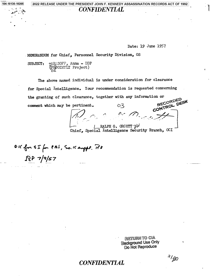 handle is hein.jfk/jfkarch73167 and id is 1 raw text is: 104-10130-10265


2022 RELEASE UNDER THE PRESIDENT JOHN F. KENNEDY ASSASSINATION RECORDS ACT OF 1992
                     CONFIDENTIAL


                                              Date: 19 June 1957

MEMORANDUM for Chief, Personnel Security Division, OS

SUBJECT:  mR  SOFF, Anna - DDP
              OINTLY Project)


     The above named individual is under consideration for clearance

for Special Intelligence. Your  recommendation is requested concerning

the granting of such clearance, together with any information or

comment which may be pertinent.          03                  IA    P




                                _RALPH G. ORCUTT 7i
                    Chief, Special Intelligence Security Branch, OCI


0~ le/9/*7


  (FAETUR°N To COA
background Use Only
0o  Not Reproduce


CONFIDENTIAL


