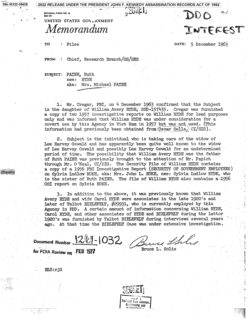 handle is hein.jfk/jfkarch73279 and id is 1 raw text is: 104-10133-10435


6PIONAL FORM NO. 10
UNITED  STATES GOV' .NMENT

Memorandum

TO     : Files


DATE:  5 December 1963


N


FROM   :  Chief, Research Branch/OS/SRS


SUBJECT:  PAINE, Ruth
          nee:  HYDE
          aka: Mrs. Michael PAINE



      1.  Mr. Cregar, FBI, on 4 December 1963 confirmed that the Subject
 is the daughter of William.Avery HYDE, SSD-157435. Cregar was furnished
 a copy of two 1957 investigative reports on William HYDE for lead purposes
 only and was informed that William HYDE was under consideration for a
 covert use by this Agency in Viet Nam in 1957 but was not. used. (This
 information had previously been obtained from OscarSells_, CI/SIG).

      2.  Subject is the individual who is -taking care of the widow of
 Lee Harvey Oswald and has apparently been quite well known to the widow
 of Lee Harvey Oswald and possibly Lee Harvey Oswald for an undetermined
 period of. time. The possibility that William Avery HYDE was the father
 of Ruth PAINE was previously brought to the attention of Mr. Papich
 through Mr. O'Neal, CI/SIG. The  Security File of William HYDE contains.
 a copy of a 1956 FBI Investigative Report (SECURITY OF GOVERNMENT EMPLOYEES)
 on Sylvia Ludlow HOKE, aka: Mrs. John L. HOKE, nee: Sylvia Ludlow HYDE, who
 is the sister of Ruth PAINTE.. The file of William HYDE also contains .a 1956
 OSI report on Sylvia HOKE.

      3.  In addition to the above, it was previously known that William
 Avery HYDE and wife Carol HYDE were associates in the late 1920's and
 later of Talbot BIELEFELT, #29931, who is currently employed by this
 Agency in FDD.  A certain amount of information concerning William HYDE,
 Carol HYDE, and other associates of HYDE and BIE LEFET during the latter
 1920'.s was furnished by Talbot BIEL EFELT during interviews several years
- ago. At that time the BIELEFELT Case was under extensive investigation.


Document Number  12(     1 1032,

mor FO1A Review o4 FEB 1977


Bruce L. Solie


BLS:rjd


d:; .ray ng  


2022 RELEASE UNDER THE PRESIDENT JOHN F. KENNEDY ASSASSINATION RECORDS ACT OF 1992


y


U      .


